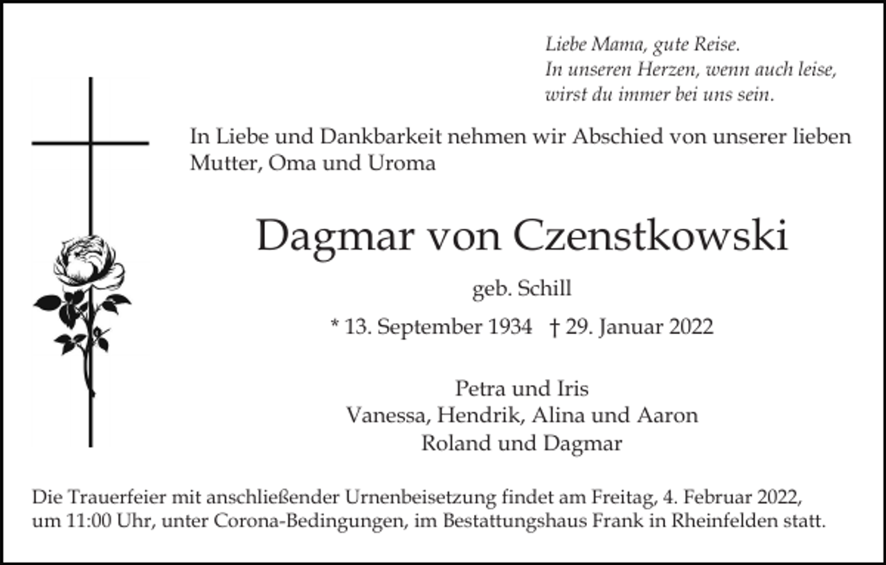 <p>Liebe Mama, gute Reise.<br />In unseren Herzen, wenn auch leise,<br />wirst du immer bei uns sein.</p><p>In Liebe und Dankbarkeit nehmen wir Abschied von unserer lieben<br />Mutter, Oma und Uroma</p><p>Dagmar von Czenstkowski<br />geb. Schill<br />* 13. September 1934 † 29. Januar 2022<br />Petra und Iris<br />Vanessa, Hendrik, Alina und Aaron<br />Roland und Dagmar<br />Die Trauerfeier mit anschließender Urnenbeisetzung findet am Freitag, 4. Februar 2022,<br />um 11:00 Uhr, unter Corona-Bedingungen, im Bestattungshaus Frank in Rheinfelden statt.</p>
