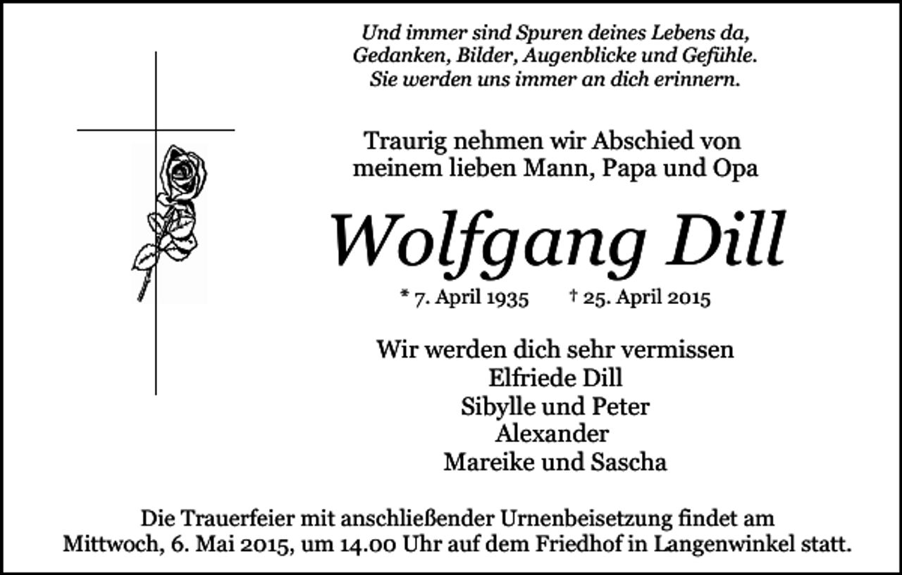 <p>Und immer sind Spuren deines Lebens da,<br />Gedanken, Bilder, Augenblicke und Gefühle.<br />Sie werden uns immer an dich erinnern.</p><p>Traurig nehmen wir Abschied von<br />meinem lieben Mann, Papa und Opa</p><p>Wolfgang Dill<br />* 7. April 1935</p><p>† 25. April 2015</p><p>Wir werden dich sehr vermissen<br />Elfriede Dill<br />Sibylle und Peter<br />Alexander<br />Mareike und Sascha<br />Die Trauerfeier mit anschließender Urnenbeisetzung findet am<br />Mittwoch, 6. Mai 2015, um 14.00 Uhr auf dem Friedhof in Langenwinkel statt.</p>