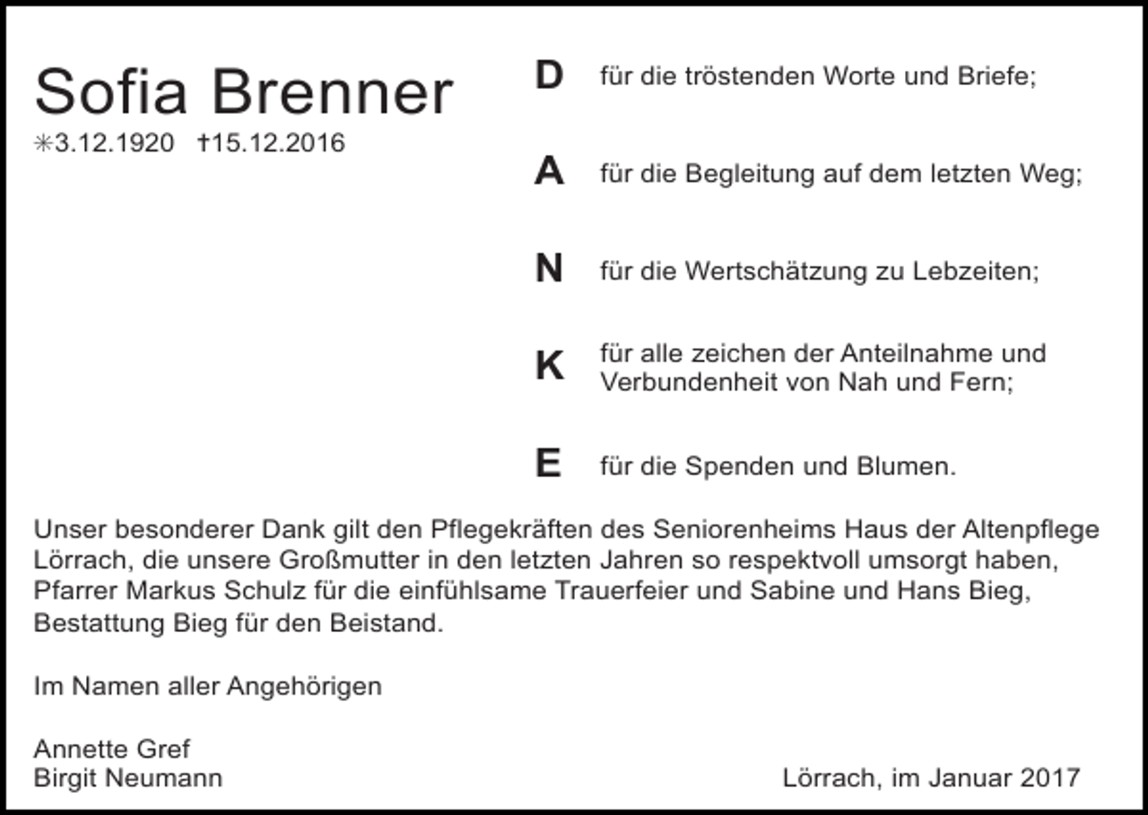 <p>Sofia Brenner</p><p>D</p><p>für die tröstenden Worte und Briefe;</p><p>A</p><p>für die Begleitung auf dem letzten Weg;</p><p>N</p><p>für die Wertschätzung zu Lebzeiten;</p><p>K</p><p>für alle zeichen der Anteilnahme und<br />Verbundenheit von Nah und Fern;</p><p>E</p><p>für die Spenden und Blumen.</p><p>✳3.12.1920 ✝15.12.2016</p><p>Unser besonderer Dank gilt den Pflegekräften des Seniorenheims Haus der Altenpflege<br />Lörrach, die unsere Großmutter in den letzten Jahren so respektvoll umsorgt haben,<br />Pfarrer Markus Schulz für die einfühlsame Trauerfeier und Sabine und Hans Bieg,<br />Bestattung Bieg für den Beistand.<br />Im Namen aller Angehörigen<br />Annette Gref<br />Birgit Neumann</p><p>Lörrach, im Januar 2017</p>