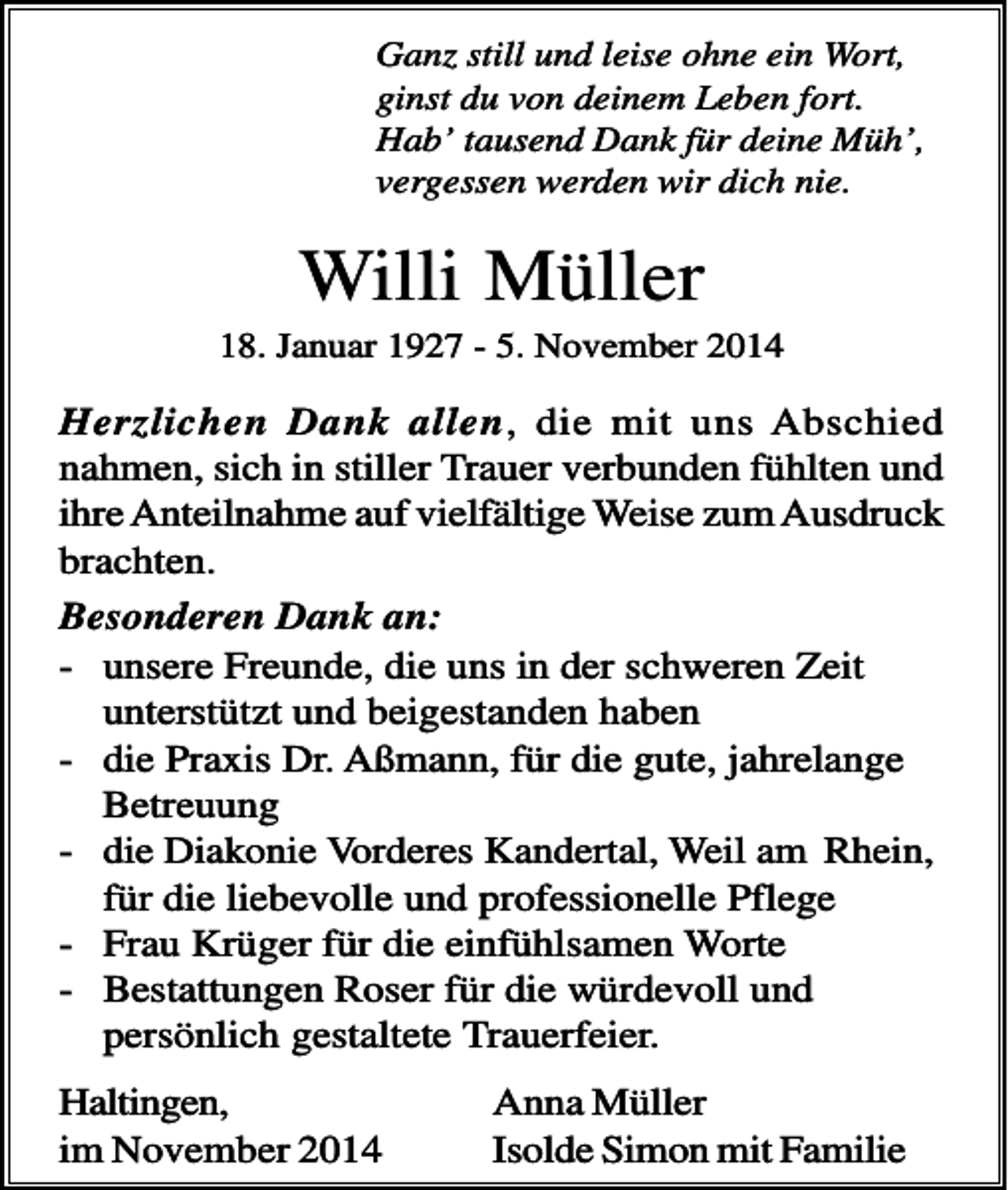 <p>Ganz still und leise ohne ein Wort,<br />ginst du von deinem Leben fort.<br />Hab’ tausend Dank für deine Müh’,<br />vergessen werden wir dich nie.</p><p>Willi Müller<br />18. Januar 1927 - 5. November 2014</p><p>Herzlichen Dank allen, die mit uns Abschied<br />nahmen, sich in stiller Trauer verbunden fühlten und<br />ihre Anteilnahme auf vielfältige Weise zum Ausdruck<br />brachten.<br />Besonderen Dank an:<br />- unsere Freunde, die uns in der schweren Zeit<br />unterstützt und beigestanden haben<br />- die Praxis Dr. Aßmann, für die gute, jahrelange<br />Betreuung<br />- die Diakonie Vorderes Kandertal, Weil am Rhein,<br />für die liebevolle und professionelle Pflege<br />- Frau Krüger für die einfühlsamen Worte<br />- Bestattungen Roser für die würdevoll und<br />persönlich gestaltete Trauerfeier.<br />Haltingen,<br />im November 2014</p><p>Anna Müller<br />Isolde Simon mit Familie</p>