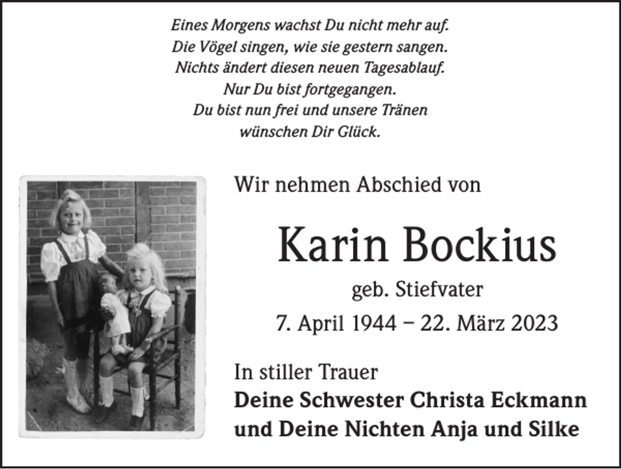 <p>Eines Morgens wachst Du nicht mehr auf.<br />Die Vögel singen, wie sie gestern sangen.<br />Nichts ändert diesen neuen Tagesablauf.<br />Nur Du bist fortgegangen.<br />Du bist nun frei und unsere Tränen<br />wünschen Dir Glück.</p><p>Wir nehmen Abschied von</p><p>Karin Bockius<br />geb. Stiefvater<br />7. April 1944 – 22. März 2023<br />In stiller Trauer<br />Deine Schwester Christa Eckmann<br />und Deine Nichten Anja und Silke</p>