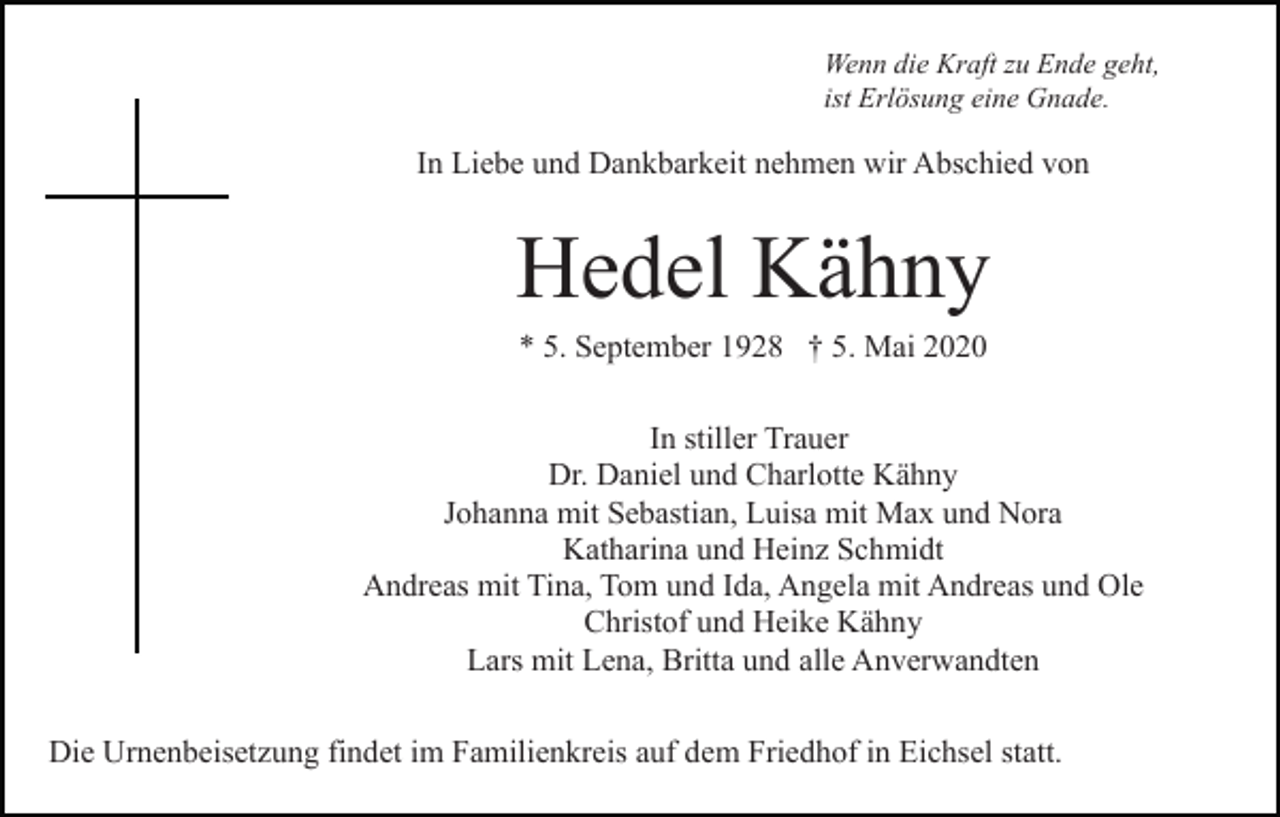 <p>Wenn die Kraft zu Ende geht,<br />ist Erlösung eine Gnade.</p><p>In Liebe und Dankbarkeit nehmen wir Abschied von</p><p>Hedel Kähny<br />* 5. September 1928 † 5. Mai 2020<br />In stiller Trauer<br />Dr. Daniel und Charlotte Kähny<br />Johanna mit Sebastian, Luisa mit Max und Nora<br />Katharina und Heinz Schmidt<br />Andreas mit Tina, Tom und Ida, Angela mit Andreas und Ole<br />Christof und Heike Kähny<br />Lars mit Lena, Britta und alle Anverwandten<br />Die Urnenbeisetzung findet im Familienkreis auf dem Friedhof in Eichsel statt.</p>