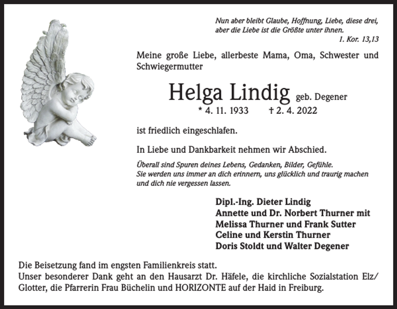 <p>Nun aber bleibt Glaube, Hoffnung, Liebe, diese drei,<br />aber die Liebe ist die Größte unter ihnen.</p><p>1. Kor. 13,13</p><p>Meine große Liebe, allerbeste Mama, Oma, Schwester und<br />Schwiegermutter</p><p>Helga Lindig</p><p>geb. Degener<br />* 4. 11. 1933 † 2. 4. 2022</p><p>ist friedlich eingeschlafen.<br />In Liebe und Dankbarkeit nehmen wir Abschied.<br />Überall sind Spuren deines Lebens, Gedanken, Bilder, Gefühle.<br />Sie werden uns immer an dich erinnern, uns glücklich und traurig machen<br />und dich nie vergessen lassen.</p><p>Dipl.-Ing. Dieter Lindig<br />Annette und Dr. Norbert Thurner mit<br />Melissa Thurner und Frank Sutter<br />Celine und Kerstin Thurner<br />Doris Stoldt und Walter Degener<br />Die Beisetzung fand im engsten Familienkreis statt.<br />Unser besonderer Dank geht an den Hausarzt Dr. Häfele, die kirchliche Sozialstation Elz/<br />Glotter, die Pfarrerin Frau Büchelin und HORIZONTE auf der Haid in Freiburg.</p>
