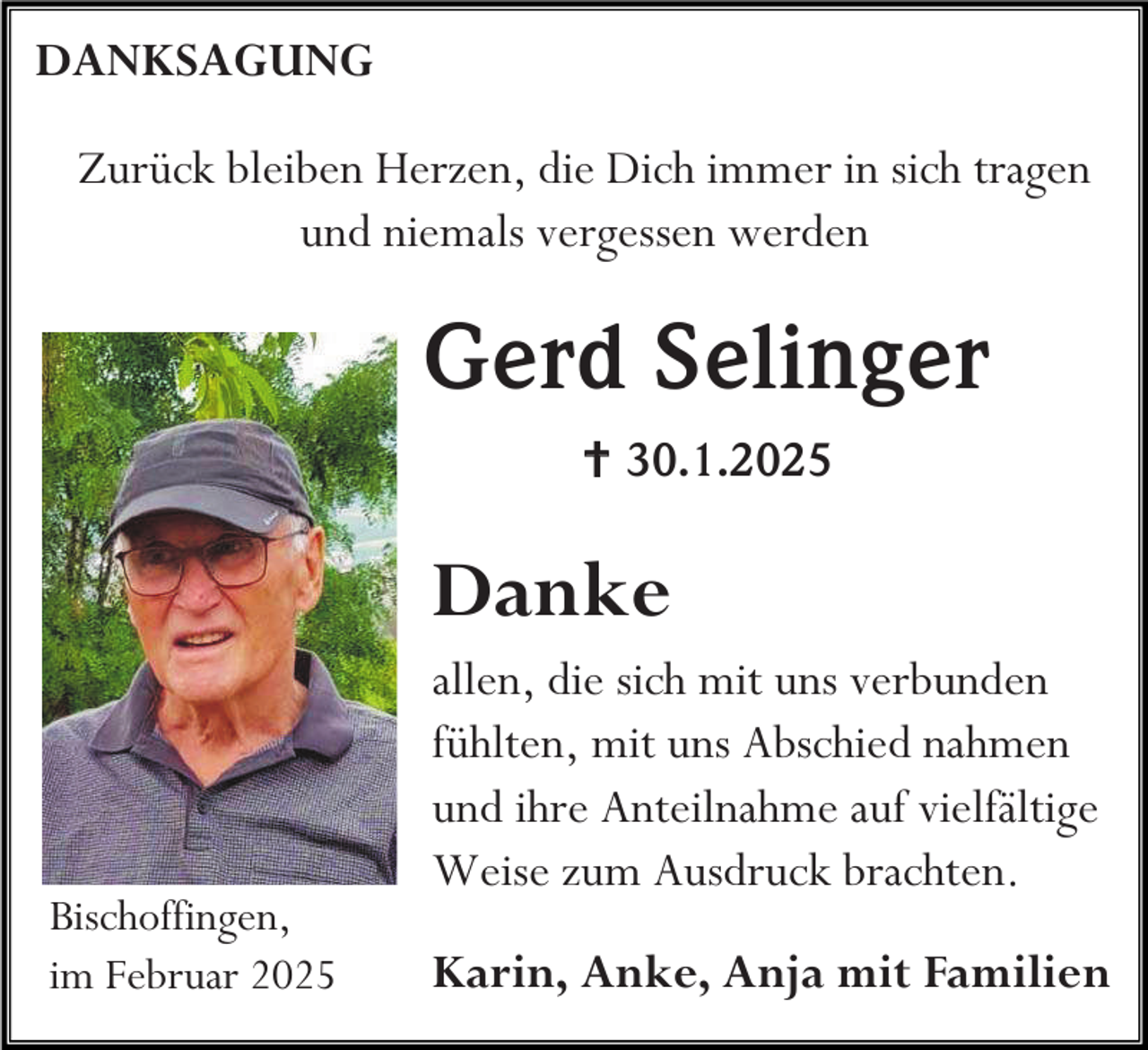 <p>DANKSAGUNG<br />Zurück bleiben Herzen, die Dich immer in sich tragen<br />und niemals vergessen werden</p><p>Gerd Selinger<br /> 30.1.2025</p><p>Danke</p><p>Bischoffingen,<br />im Februar 2025</p><p>allen, die sich mit uns verbunden<br />fühlten, mit uns Abschied nahmen<br />und ihre Anteilnahme auf vielfältige<br />Weise zum Ausdruck brachten.<br />Karin, Anke, Anja mit Familien</p>