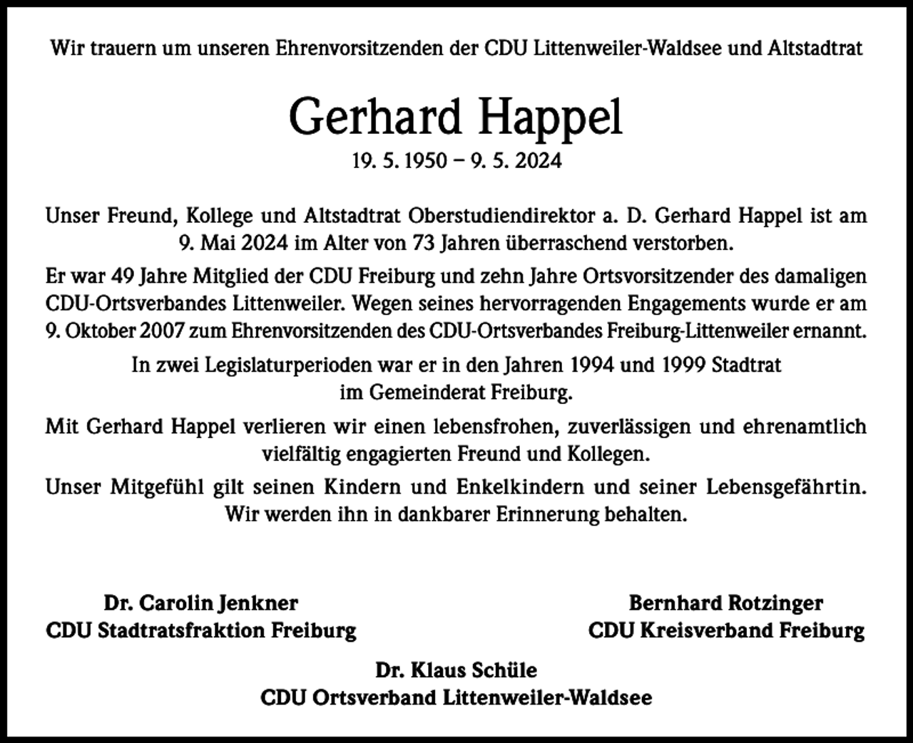 <p>Wir trauern um unseren Ehrenvorsitzenden der CDU Littenweiler-Waldsee und Altstadtrat</p><p>Gerhard Happel<br />19. 5. 1950 – 9. 5. 2024</p><p>Unser Freund, Kollege und Altstadtrat Oberstudiendirektor a. D. Gerhard Happel ist am<br />9. Mai 2024 im Alter von 73 Jahren überraschend verstorben.<br />Er war 49 Jahre Mitglied der CDU Freiburg und zehn Jahre Ortsvorsitzender des damaligen<br />CDU-Ortsverbandes Littenweiler. Wegen seines hervorragenden Engagements wurde er am<br />9. Oktober 2007 zum Ehrenvorsitzenden des CDU-Ortsverbandes Freiburg-Littenweiler ernannt.<br />In zwei Legislaturperioden war er in den Jahren 1994 und 1999 Stadtrat<br />im Gemeinderat Freiburg.<br />Mit Gerhard Happel verlieren wir einen lebensfrohen, zuverlässigen und ehrenamtlich<br />vielfältig engagierten Freund und Kollegen.<br />Unser Mitgefühl gilt seinen Kindern und Enkelkindern und seiner Lebensgefährtin.<br />Wir werden ihn in dankbarer Erinnerung behalten.</p><p>Dr. Carolin Jenkner<br />CDU Stadtratsfraktion Freiburg</p><p>Bernhard Rotzinger<br />CDU Kreisverband Freiburg</p><p>Dr. Klaus Schüle<br />CDU Ortsverband Littenweiler-Waldsee</p>