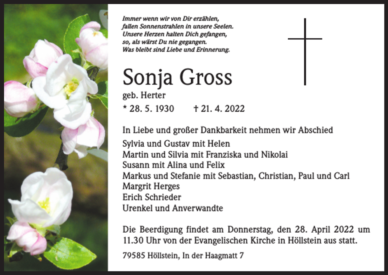 <p>Immer wenn wir von Dir erzählen,<br />fallen Sonnenstrahlen in unsere Seelen.<br />Unsere Herzen halten Dich gefangen,<br />so, als wärst Du nie gegangen.<br />Was bleibt sind Liebe und Erinnerung.</p><p>Sonja Gross</p><p>geb. Herter<br />* 28. 5. 1930 † 21. 4. 2022<br />In Liebe und großer Dankbarkeit nehmen wir Abschied<br />Sylvia und Gustav mit Helen<br />Martin und Silvia mit Franziska und Nikolai<br />Susann mit Alina und Felix<br />Markus und Stefanie mit Sebastian, Christian, Paul und Carl<br />Margrit Herges<br />Erich Schrieder<br />Urenkel und Anverwandte<br />Die Beerdigung findet am Donnerstag, den 28. April 2022 um<br />11.30 Uhr von der Evangelischen Kirche in Höllstein aus statt.<br />79585 Höllstein, In der Haagmatt 7</p>