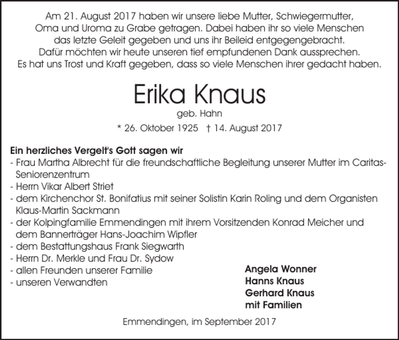 <p>AAm<br />m 221.<br />1. AAugust<br />u g ust 22017<br />0 1 7 hhaben<br />a b e n wir<br />wir uunsere<br />ns er e liliebe<br />e b e Mutter,<br />M utt er, SSchwiegermutter,<br />c h wi e g er m utt er ,<br />OOma<br />m a uund<br />n d UrUroma<br />o m a z zu<br />u Gr<br />a b e ggetragen.<br />etr a g e n. Dabei<br />D a b ei hhaben<br />a b e n i ihr<br />hr sso<br />o viviele<br />el e Menschen<br />M e ns c h e n<br />Grabe<br />das<br />d as l letzte<br />et zt e Geleit<br />G el eit ggegeben<br />e g e b e n uund<br />n d uuns<br />ns i ihr<br />hr BBeileid<br />eil ei d eentgegengebracht.<br />nt g e g e n g e br a c ht.<br />D af ür möchten<br />m ö c ht e n wir<br />wir hheute<br />e u t e unseren<br />u ns er e n titief<br />ef empfundenen<br />e m pf u nd e n e n Dank<br />D a n k aaussprechen.<br />uss pr e c h e n.<br />Dafür<br />Es<br />Es hat<br />h at uns<br />u ns TrTrost<br />ost und<br />u n d Kraft<br />Kr a ft gegeben,<br />g e g e b e n, dass<br />d ass so<br />s o viele<br />vi el e Menschen<br />M e ns c h e n iihrer<br />hr er gedacht<br />g e da c ht hhaben.<br />a b e n.</p><p>Erika<br />Eri<br />k a Knaus<br />K n a us<br />ggeb.<br />e b. HHahn<br />ahn</p><p>** 26.<br />2 6. Oktober<br />O kt o b er 1925<br />1 9 2 5 †† 114.<br />4. August<br />A u g ust 22</p><p>Ei n herzliches<br />Ein<br />h er zli c h e s Vergelt's<br />V er g elt' s Gott<br />G ott sagen<br />s a g e n wir<br />wir<br />freundschaftliche<br />- Frau<br />Fr a u Martha<br />M art h a Albrecht<br />Al br e c ht ffür<br />ür die<br />di e fr<br />e u n ds c h aftli c he BBegleitung<br />e gl eit u n g uunserer<br />ns er er Mutter<br />M utt er i im<br />m CaritasC arit asSeniorenzentrum<br />S e ni or e n z e ntr u m<br />- Herrn<br />H err n Vikar<br />Vi k ar Albert<br />Al b ert Striet<br />Stri et<br />d e m Kirchenchor<br />Kir c h e n c h or St.<br />St. Bonifatius<br />Bo nif ati us mit<br />mit sseiner<br />ei n er SSolistin<br />olis ti n Karin<br />K ari n Roling<br />R oli n g und<br />u n d dem<br />d e m Organisten<br />Or g a nist e n<br />- dem<br />Kl a us- M arti n Sackmann<br />S a c k m a nn<br />Klaus-Martin<br />- der<br />miti hrihrem<br />d er Kolpingfamilie<br />K ol pi n gf a mili e Emmendingen<br />E mm e n di n g e n mit<br />e m VVorsitzenden<br />orsit z e n d e n KKonrad<br />o nr a d Meicher<br />M ei c h er uund<br />nd<br />dem<br />d e m Bannerträger<br />B a n n ertr ä g er Hans-Joachim<br />H ans- J o a c hi m Wipfler<br />Wi pfl er<br />- dem<br />d e m Bestattungshaus<br />B est att u n gs h a us Frank<br />Fr a n k Siegwarth<br />Si e g w art h<br />- Herrn<br />H err n Dr.<br />Dr. Merkle<br />M er kl e und<br />u n d Frau<br />Fr a u Dr.<br />Dr. Sydow<br />Sy d o w<br />Angela<br />A n g el a Wonner<br />W o n n er<br />- allen<br />all e n Freunden<br />Fr e u n d e n unserer<br />u ns er er Familie<br />F a mili e<br />H a n n s KKnaus<br />n a us<br />Hanns<br />- unseren<br />u ns er e n Verwandten<br />V er w a n dt e n<br />G er h ar d KKnaus<br />n a us<br />Gerhard<br />mit<br />mit F Familien<br />a mili e n<br />EEmmendingen,<br />m m e n di n g e n, iim<br />m SSeptember<br />e p t e m b er</p>