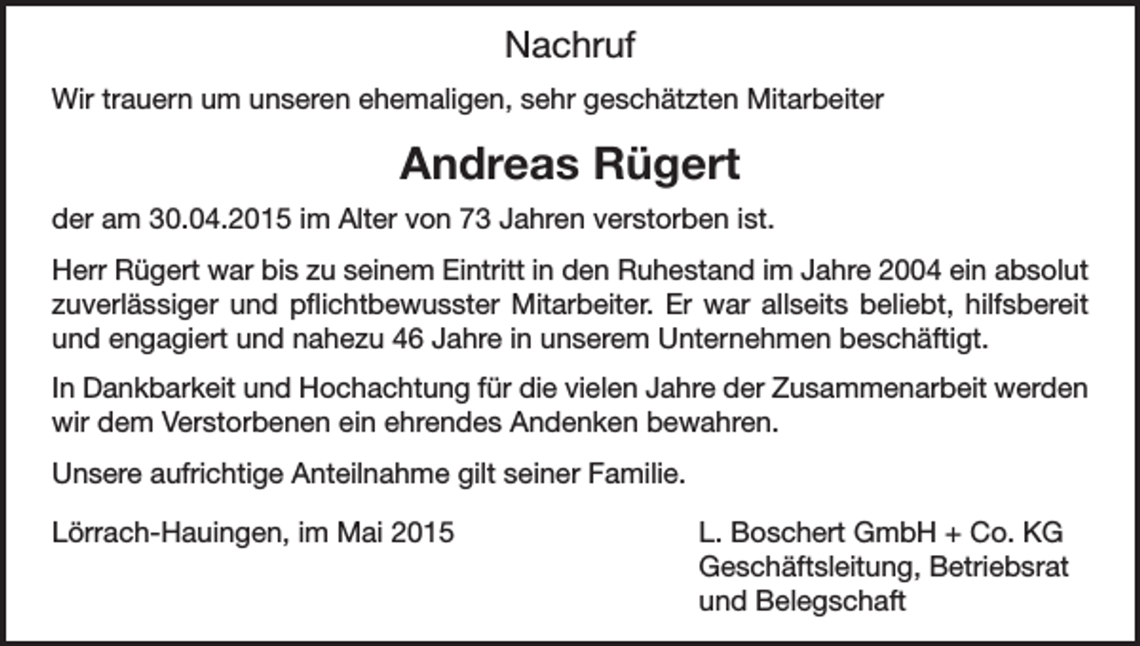 <p>Nachruf<br />Wir trauern um unseren ehemaligen, sehr geschätzten Mitarbeiter</p><p>Andreas Rügert<br />der am 30.04.2015 im Alter von 73 Jahren verstorben ist.<br />Herr Rügert war bis zu seinem Eintritt in den Ruhestand im Jahre 2004 ein absolut<br />zuverlässiger und pflichtbewusster Mitarbeiter. Er war allseits beliebt, hilfsbereit<br />und engagiert und nahezu 46 Jahre in unserem Unternehmen beschäftigt.<br />In Dankbarkeit und Hochachtung für die vielen Jahre der Zusammenarbeit werden<br />wir dem Verstorbenen ein ehrendes Andenken bewahren.<br />Unsere aufrichtige Anteilnahme gilt seiner Familie.<br />Lörrach-Hauingen, im Mai 2015</p><p>L. Boschert GmbH + Co. KG<br />Geschäftsleitung, Betriebsrat<br />und Belegschaft</p>
