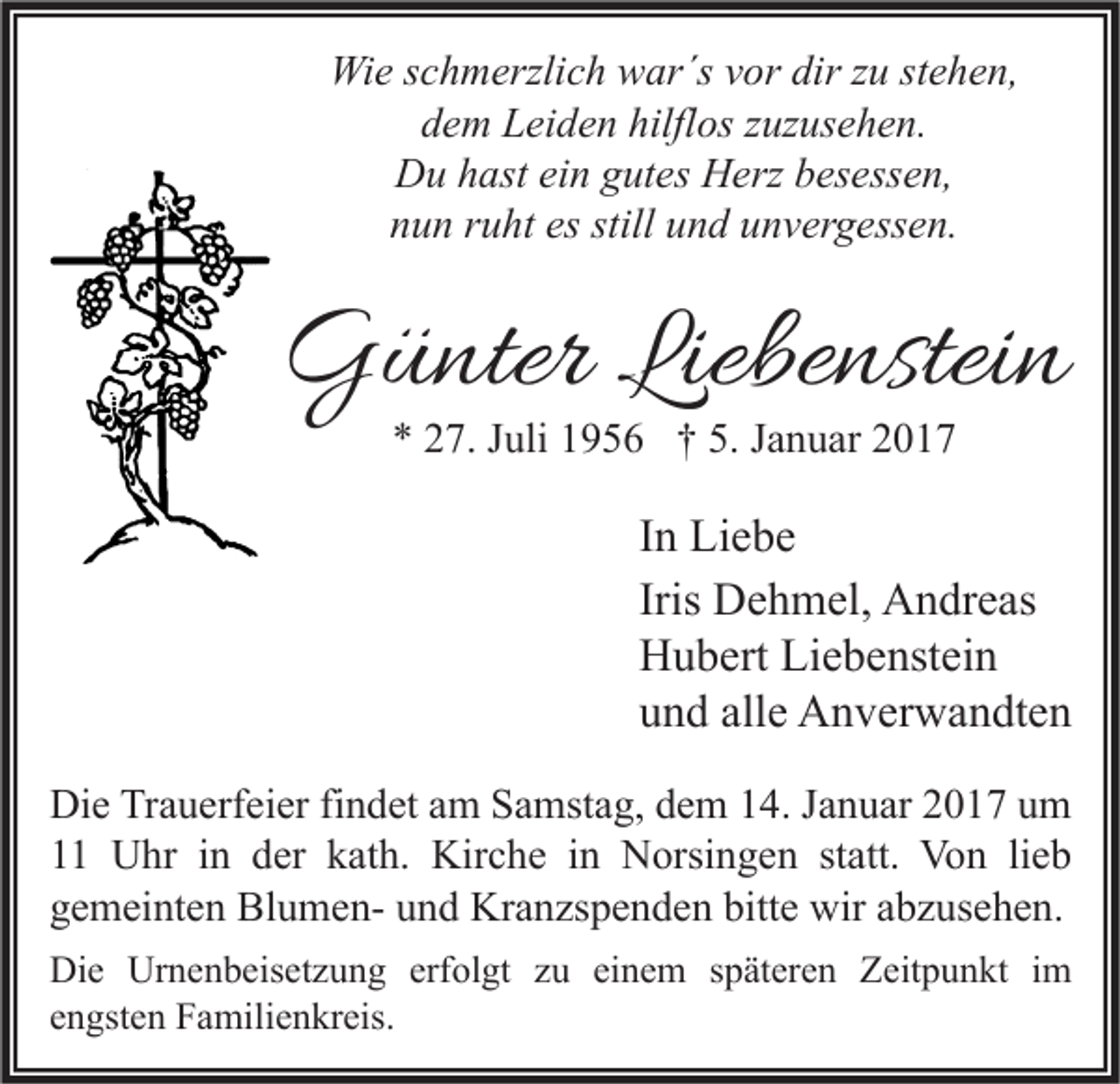 <p>Wie schmerzlich war´s vor dir zu stehen,<br />dem Leiden hilflos zuzusehen.<br />Du hast ein gutes Herz besessen,<br />nun ruht es still und unvergessen.</p><p>Günter Liebenstein<br />* 27. Juli 1956 † 5. Januar 2017</p><p>In Liebe<br />Iris Dehmel, Andreas<br />Hubert Liebenstein<br />und alle Anverwandten<br />Die Trauerfeier findet am Samstag, dem 14. Januar 2017 um<br />11 Uhr in der kath. Kirche in Norsingen statt. Von lieb<br />gemeinten Blumen- und Kranzspenden bitte wir abzusehen.<br />Die Urnenbeisetzung erfolgt zu einem späteren Zeitpunkt im<br />engsten Familienkreis.</p>