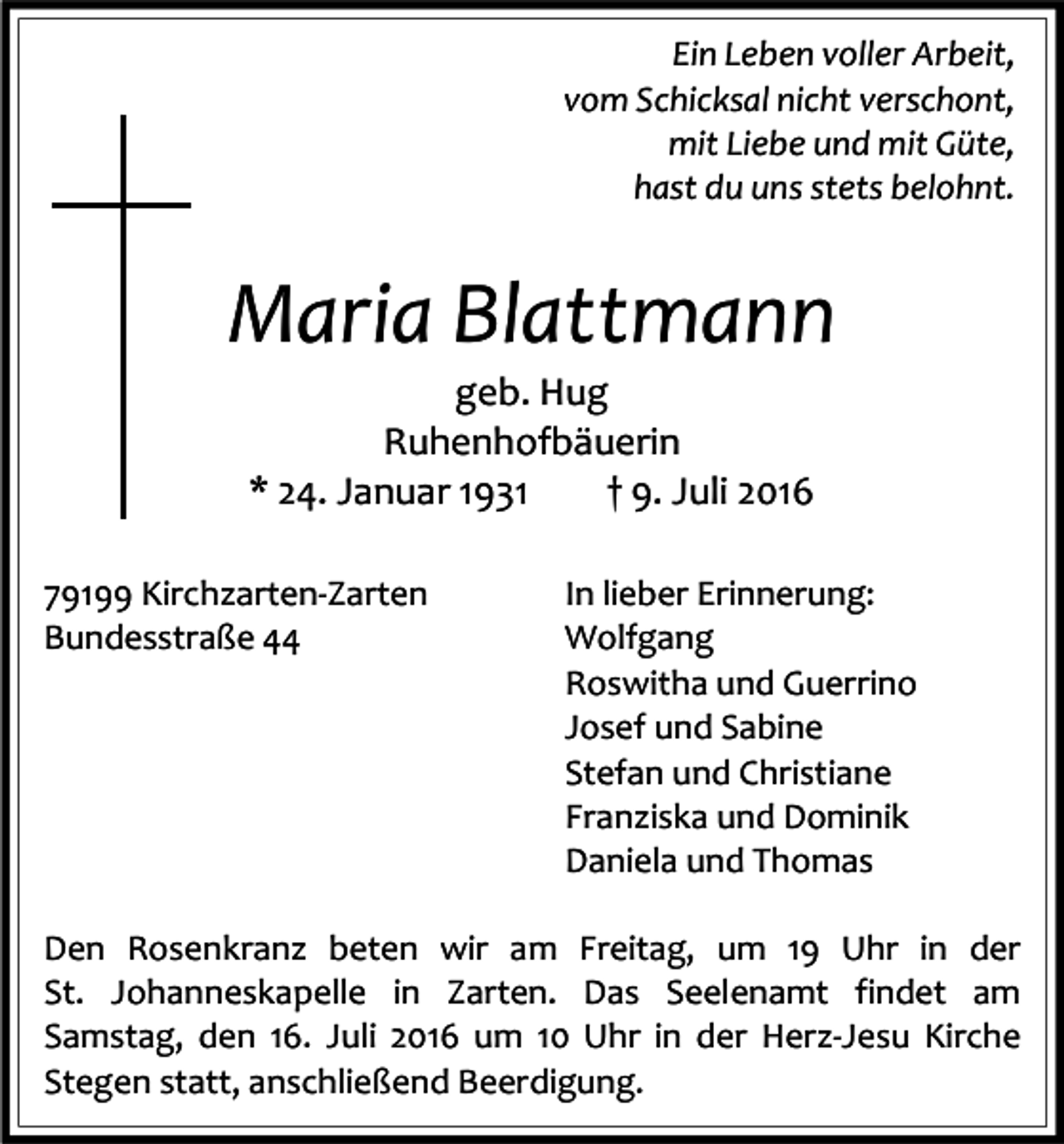 <p>Ein Leben voller Arbeit,<br />vom Schicksal nicht verschont,<br />mit Liebe und mit Güte,<br />hast du uns stets belohnt.</p><p>Maria Blattmann<br />geb. Hug<br />Ruhenhofbäuerin<br />* 24. Januar 1931<br />† 9. Juli 2016<br />79199 Kirchzarten-Zarten<br />Bundesstraße 44</p><p>In lieber Erinnerung:<br />Wolfgang<br />Roswitha und Guerrino<br />Josef und Sabine<br />Stefan und Christiane<br />Franziska und Dominik<br />Daniela und Thomas</p><p>Den Rosenkranz beten wir am Freitag, um 19 Uhr in der<br />St. Johanneskapelle in Zarten. Das Seelenamt findet am<br />Samstag, den 16. Juli 2016 um 10 Uhr in der Herz-Jesu Kirche<br />Stegen statt, anschließend Beerdigung.</p>