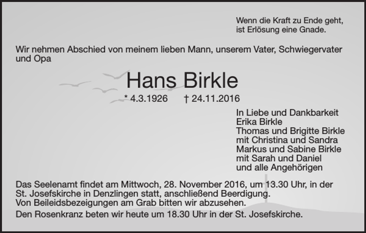 <p>Wenn die Kraft zu Ende geht,<br />ist Erlösung eine Gnade.</p><p>Wir nehmen Abschied von meinem lieben Mann, unserem Vater, Schwiegervater<br />und Opa</p><p>Hans Birkle</p><p>* 4.3.1926</p><p>† 24.11.2016<br />In Liebe und Dankbarkeit<br />Erika Birkle<br />Thomas und Brigitte Birkle<br />mit Christina und Sandra<br />Markus und Sabine Birkle<br />mit Sarah und Daniel<br />und alle Angehörigen</p><p>Das Seelenamt findet am Mittwoch, 28. November 2016, um 13.30 Uhr, in der<br />St. Josefskirche in Denzlingen statt, anschließend Beerdigung.<br />Von Beileidsbezeigungen am Grab bitten wir abzusehen.<br />Den Rosenkranz beten wir heute um 18.30 Uhr in der St. Josefskirche.</p>