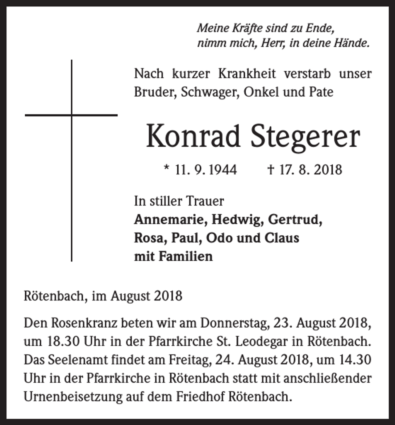 <p>Meine Kräfte sind zu Ende,<br />nimm mich, Herr, in deine Hände.</p><p>Nach kurzer Krankheit verstarb unser<br />Bruder, Schwager, Onkel und Pate</p><p>Konrad Stegerer<br />* 11. 9. 1944 † 17. 8. 2018<br />In stiller Trauer<br />Annemarie, Hedwig, Gertrud,<br />Rosa, Paul, Odo und Claus<br />mit Familien<br />Rötenbach, im August 2018<br />Den Rosenkranz beten wir am Donnerstag, 23. August 2018,<br />um 18.30 Uhr in der Pfarrkirche St. Leodegar in Rötenbach.<br />Das Seelenamt findet am Freitag, 24. August 2018, um 14.30<br />Uhr in der Pfarrkirche in Rötenbach statt mit anschließender<br />Urnenbeisetzung auf dem Friedhof Rötenbach.</p>