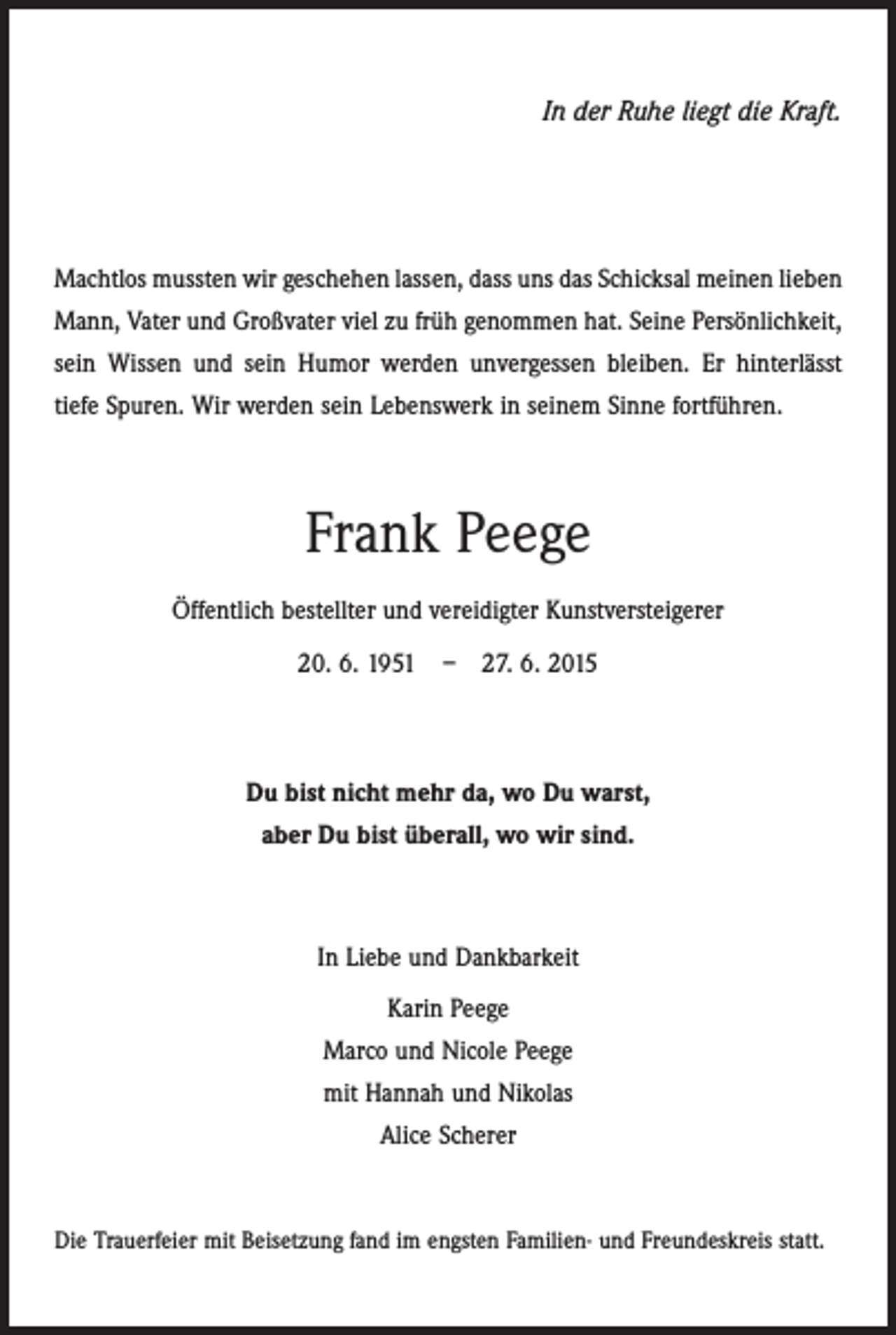 <p>In der Ruhe liegt die Kraft.</p><p>Machtlos mussten wir geschehen lassen, dass uns das Schicksal meinen lieben<br />Mann, Vater und Großvater viel zu früh genommen hat. Seine Persönlichkeit,<br />sein Wissen und sein Humor werden unvergessen ­bleiben. Er hinterlässt<br />tiefe Spuren. Wir werden sein Lebenswerk in seinem Sinne fortführen.</p><p>Frank Peege<br />Öffentlich bestellter und vereidigter Kunstversteigerer<br />20. 6. 1951 – 27. 6. 2015</p><p>Du bist nicht mehr da, wo Du warst,<br />aber Du bist überall, wo wir sind.</p><p>In Liebe und Dankbarkeit<br />Karin Peege<br />Marco und Nicole Peege<br />mit Hannah und Nikolas<br />Alice Scherer</p><p>Die Trauerfeier mit Beisetzung fand im engsten Familien- und ­Freundeskreis statt.</p>