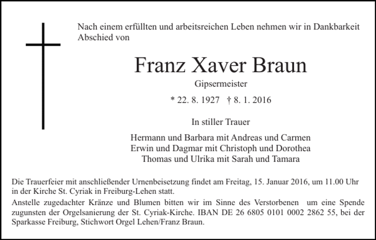<p>Nach einem erfüllten und arbeitsreichen Leben nehmen wir in Dankbarkeit<br />Abschied von</p><p>Franz Xaver Braun<br />Gipsermeister<br />* 22. 8. 1927 † 8. 1. 2016<br />In stiller Trauer<br />Hermann und Barbara mit Andreas und Carmen<br />Erwin und Dagmar mit Christoph und Dorothea<br />Thomas und Ulrika mit Sarah und Tamara<br />Die Trauerfeier mit anschließender Urnenbeisetzung findet am Freitag, 15. Januar 2016, um 11.00 Uhr<br />in der Kirche St. Cyriak in Freiburg-Lehen statt.<br />Anstelle zugedachter Kränze und Blumen bitten wir im Sinne des Verstorbenen um eine Spende<br />zugunsten der Orgelsanierung der St. Cyriak-Kirche. IBAN DE 2805 0101 000862 55, bei der<br />Sparkasse Freiburg, Stichwort Orgel Lehen/Franz Braun.</p>