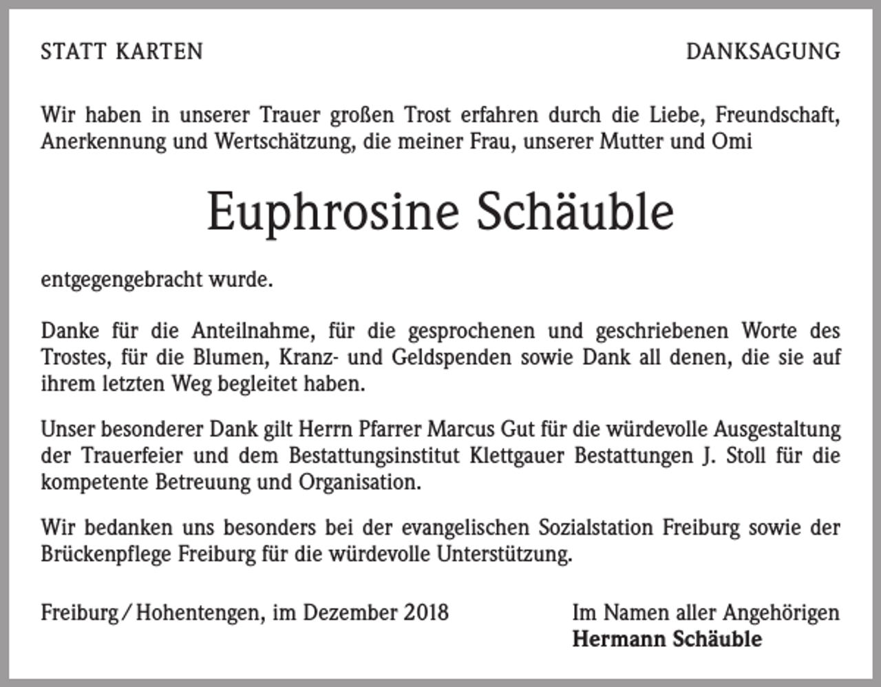 <p>STATT KARTEN</p><p>DANKSAGUNG</p><p>Wir haben in unserer Trauer großen Trost erfahren durch die Liebe, Freundschaft,<br />Anerkennung und Wertschätzung, die meiner Frau, unserer Mutter und Omi</p><p>Euphrosine Schäuble<br />entgegengebracht wurde.<br />Danke für die Anteilnahme, für die gesprochenen und geschriebenen Worte des­<br />Trostes, für die Blumen, Kranz- und Geldspenden sowie Dank all denen, die sie auf<br />ihrem letzten Weg begleitet haben.<br />Unser besonderer Dank gilt Herrn Pfarrer Marcus Gut für die würdevolle Ausge­staltung<br />der Trauerfeier und dem Bestattungsinstitut Klettgauer Bestattungen J. Stoll für die<br />kompetente Betreuung und Organisation.<br />Wir bedanken uns besonders bei der evangelischen Sozialstation Freiburg sowie der<br />Brückenpflege Freiburg für die würdevolle Unterstützung.<br />Freiburg / Hohentengen, im Dezember 2018 Im Namen aller Angehörigen<br />Hermann Schäuble</p>