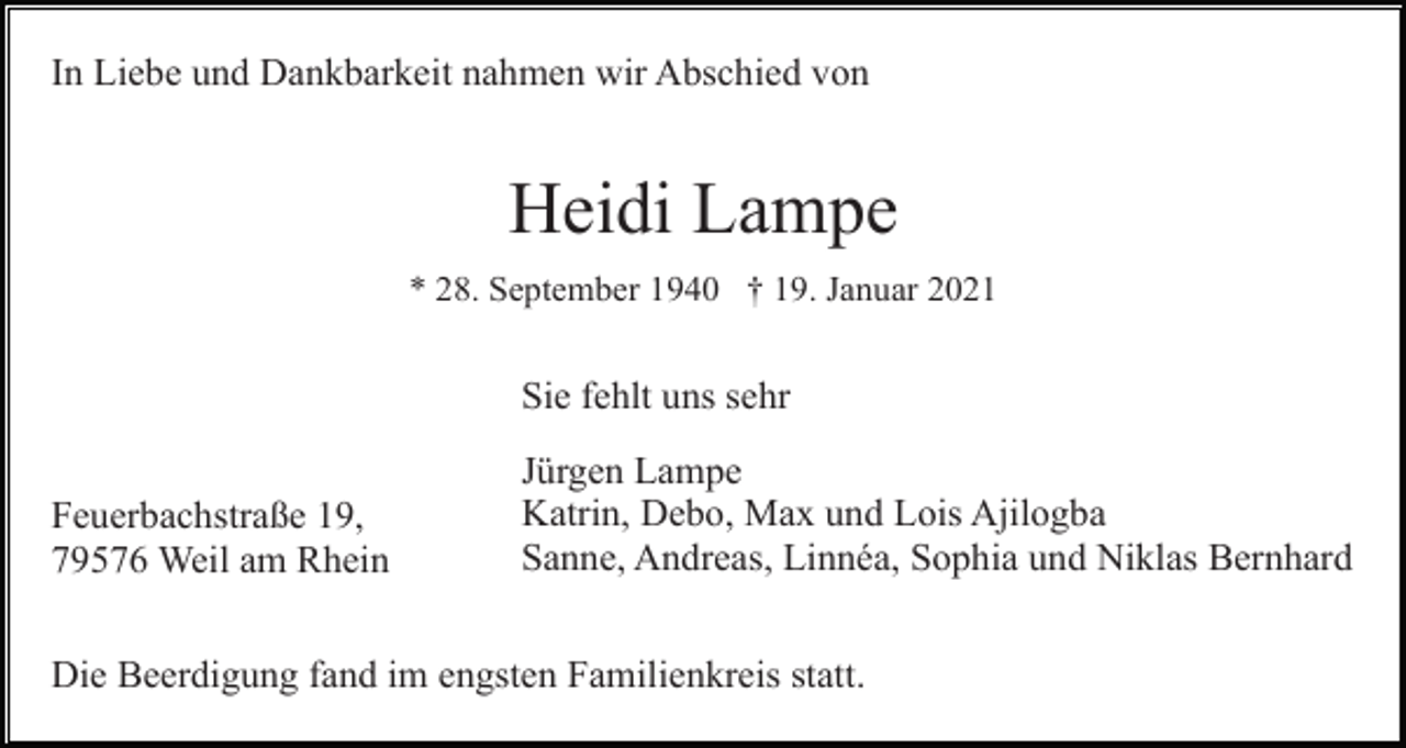 <p>In Liebe und Dankbarkeit nahmen wir Abschied von</p><p>Heidi Lampe<br />* 28. September 1940 † 19. Januar 2021</p><p>Sie fehlt uns sehr<br />Feuerbachstraße 19,<br />79576 Weil am Rhein</p><p>Jürgen Lampe<br />Katrin, Debo, Max und Lois Ajilogba<br />Sanne, Andreas, Linnéa, Sophia und Niklas Bernhard</p><p>Die Beerdigung fand im engsten Familienkreis statt.</p>