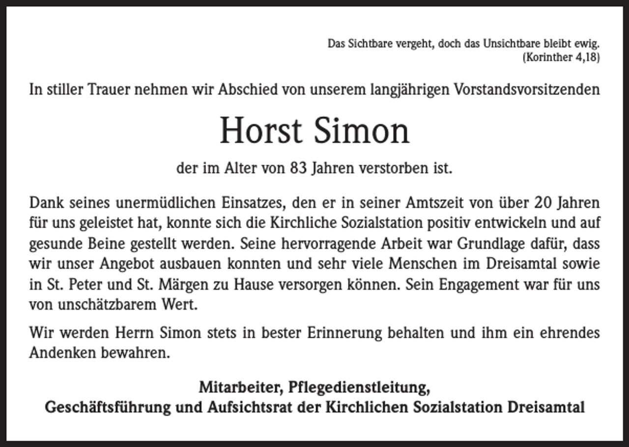 <p>Das Sichtbare vergeht, doch das Unsichtbare bleibt ewig.<br />(Korinther 4,18)</p><p>In stiller Trauer nehmen wir Abschied von unserem langjährigen Vorstandsvorsitzenden</p><p>Horst Simon<br />der im Alter von 83 Jahren verstorben ist.<br />Dank seines unermüdlichen Einsatzes, den er in seiner Amtszeit von über 20 Jahren<br />für uns geleistet hat, konnte sich die Kirchliche Sozialstation positiv entwickeln und auf<br />gesunde Beine gestellt werden. Seine hervorragende Arbeit war Grundlage dafür, dass<br />wir unser Angebot ausbauen konnten und sehr viele Menschen im Dreisamtal sowie<br />in St. Peter und St. Märgen zu Hause versorgen können. Sein Engagement war für uns<br />von unschätzbarem Wert.<br />Wir werden Herrn Simon stets in bester Erinnerung behalten und ihm ein ehrendes<br />Andenken bewahren.<br />Mitarbeiter, Pflegedienstleitung,<br />Geschäftsführung und Aufsichtsrat der Kirchlichen Sozialstation Dreisamtal</p>