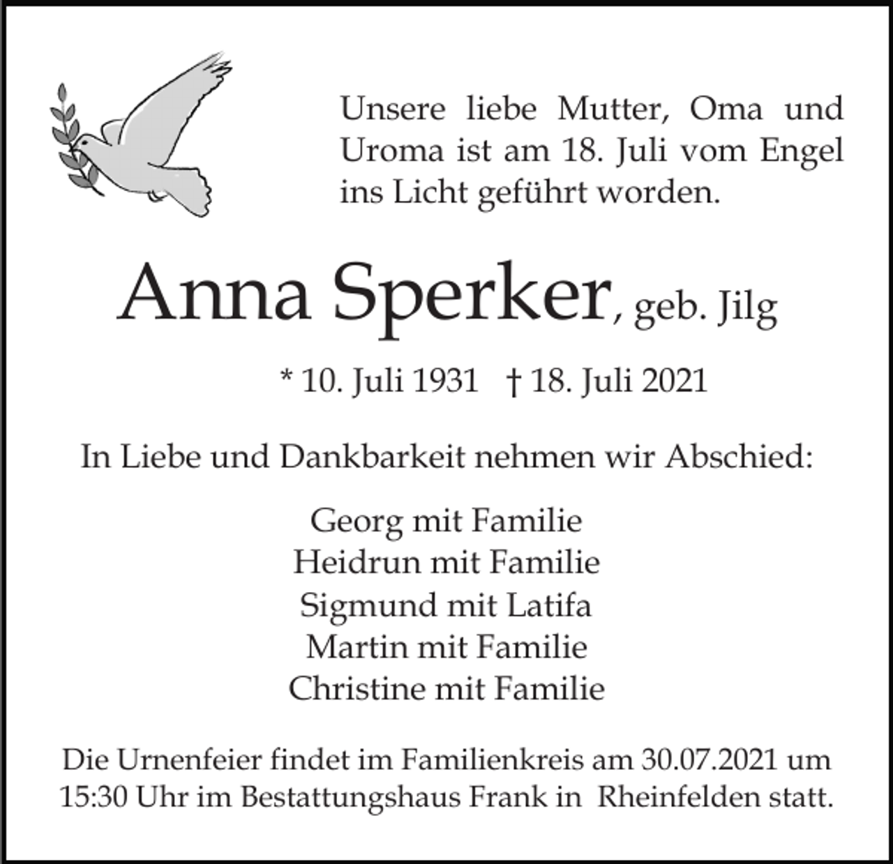 <p>Unsere liebe Mutter, Oma und<br />Uroma ist am 18. Juli vom Engel<br />ins Licht geführt worden.</p><p>Anna Sperker, geb. Jilg<br />* 10. Juli 1931 † 18. Juli 2021<br />In Liebe und Dankbarkeit nehmen wir Abschied:<br />Georg mit Familie<br />Heidrun mit Familie<br />Sigmund mit Latifa<br />Martin mit Familie<br />Christine mit Familie<br />Die Urnenfeier findet im Familienkreis am 30.07.2021 um<br />15:30 Uhr im Bestattungshaus Frank in Rheinfelden statt.</p>