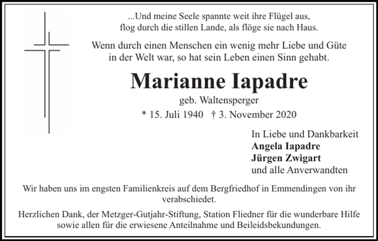 <p>...Und meine Seele spannte weit ihre Flügel aus,<br />flog durch die stillen Lande, als flöge sie nach Haus.</p><p>Wenn durch einen Menschen ein wenig mehr Liebe und Güte<br />in der Welt war, so hat sein Leben einen Sinn gehabt.</p><p>Marianne Iapadre<br />geb. Waltensperger<br />* 15. Juli 1940 † 3. November 2020<br />In Liebe und Dankbarkeit<br />Angela Iapadre<br />Jürgen Zwigart<br />und alle Anverwandten<br />Wir haben uns im engsten Familienkreis auf dem Bergfriedhof in Emmendingen von ihr<br />verabschiedet.<br />Herzlichen Dank, der Metzger-Gutjahr-Stiftung, Station Fliedner für die wunderbare Hilfe<br />sowie allen für die erwiesene Anteilnahme und Beileidsbekundungen.</p>