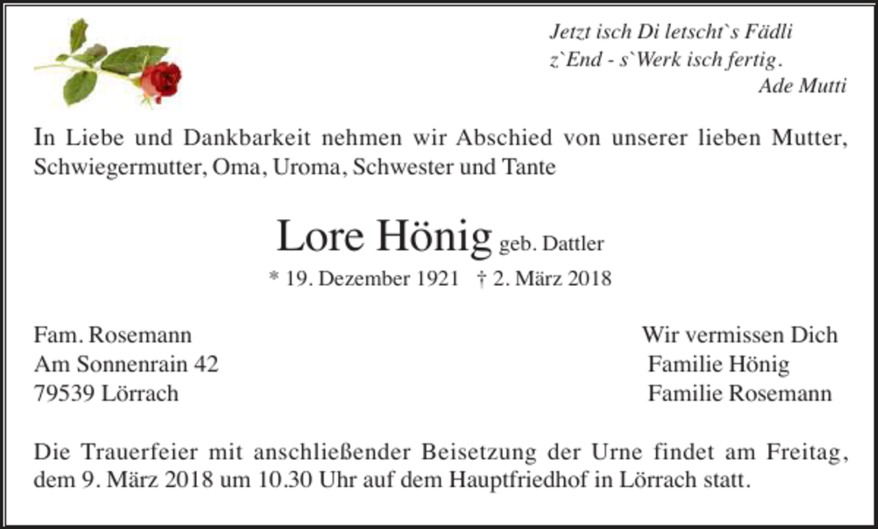 <p>Jetzt isch Di letscht`s Fädli<br />z`End - s`Werk isch fertig.<br />Ade Mutti</p><p>In Liebe und Dankbarkeit nehmen wir Abschied von unserer lieben Mutter,<br />Schwiegermutter, Oma, Uroma, Schwester und Tante</p><p>Lore Hönig geb. Dattler<br />* 19. Dezember 1921 † 2. März 2018</p><p>Fam. Rosemann<br />Am Sonnenrain 42<br />79539 Lörrach</p><p>Wir vermissen Dich<br />Familie Hönig<br />Familie Rosemann</p><p>Die Trauerfeier mit anschließender Beisetzung der Urne findet am Freitag,<br />dem 9. März 2018 um 10.30 Uhr auf dem Hauptfriedhof in Lörrach statt.</p>