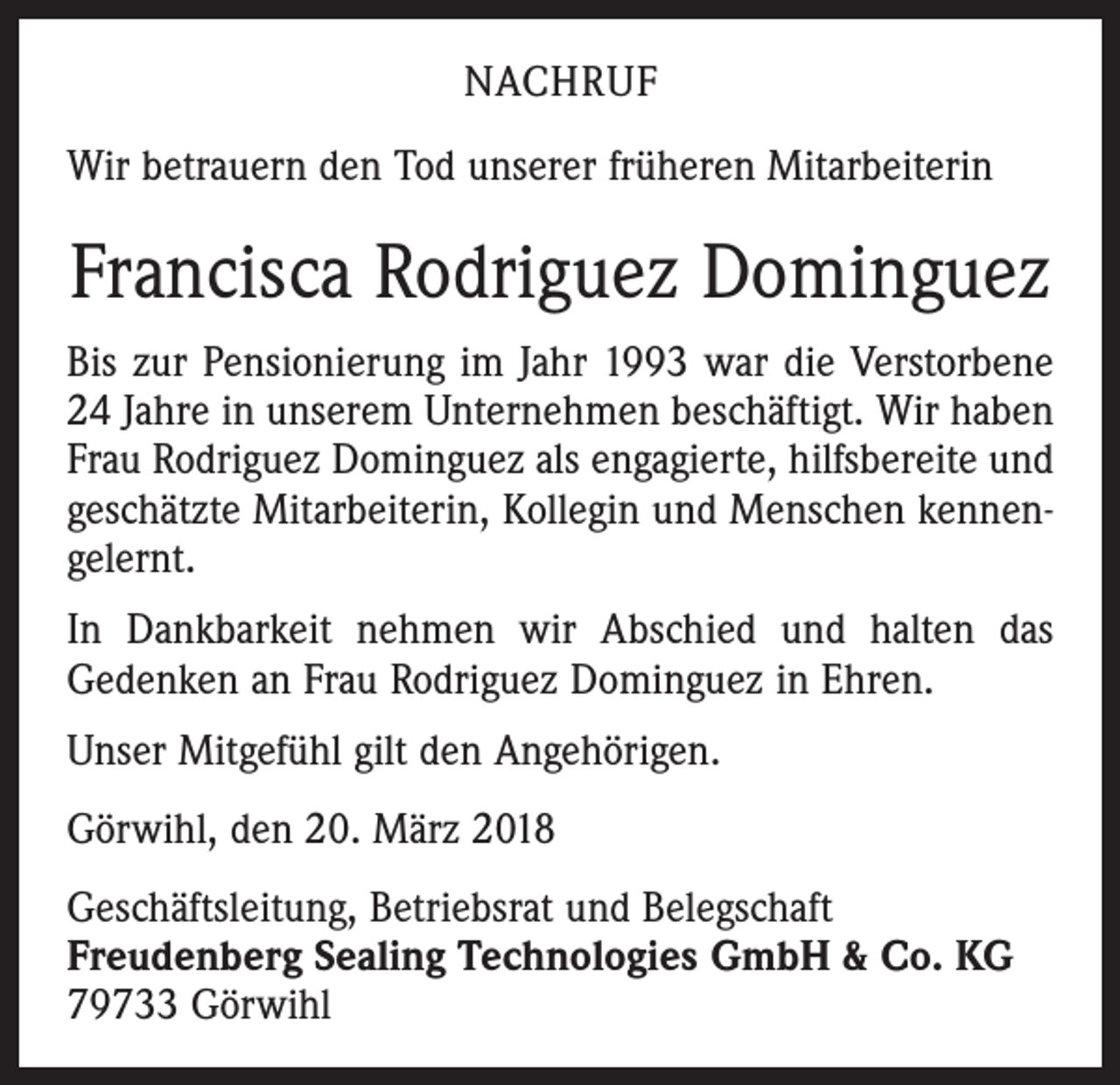 <p>NACHRUF<br />Wir betrauern den Tod unserer früheren Mitarbeiterin</p><p>Francisca Rodriguez Dominguez<br />Bis zur Pensionierung im Jahr 1993 war die Verstorbene<br />24 Jahre in unserem Unternehmen beschäftigt. Wir haben<br />Frau Rodriguez Dominguez als engagierte, hilfsbereite und<br />geschätzte Mitarbeiterin, Kollegin und Menschen kennengelernt.<br />In Dankbarkeit nehmen wir Abschied und halten das<br />Gedenken an Frau Rodriguez Dominguez in Ehren.<br />Unser Mitgefühl gilt den Angehörigen.<br />Görwihl, den 20. März 2018<br />Geschäftsleitung, Betriebsrat und Belegschaft<br />Freudenberg Sealing Technologies GmbH &amp; Co. KG<br />79733 Görwihl</p>