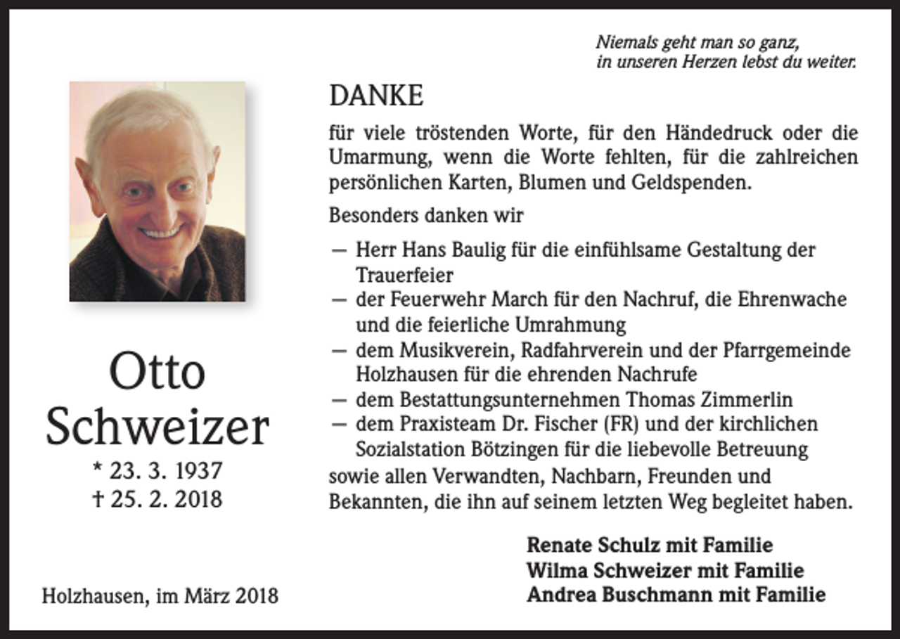 <p>Niemals geht man so ganz,<br />in unseren Herzen lebst du weiter.</p><p>DANKE<br />für viele tröstenden Worte, für den Händedruck oder die<br />Umarmung, wenn die Worte fehlten, für die zahlreichen<br />persönlichen Karten, Blumen und Geldspenden.<br />Besonders danken wir</p><p>Otto<br />Schweizer<br />* 23. 3. 1937<br />† 25. 2. 2018</p><p>Holzhausen, im März 2018</p><p>— Herr Hans Baulig für die einfühlsame Gestaltung der<br />Trauerfeier<br />— der Feuerwehr March für den Nachruf, die Ehrenwache<br />und die feierliche Umrahmung<br />— dem Musikverein, Radfahrverein und der Pfarrgemeinde<br />Holzhausen für die ehrenden Nachrufe<br />— dem Bestattungsunternehmen Thomas Zimmerlin<br />— dem Praxisteam Dr. Fischer (FR) und der kirchlichen<br />Sozialstation Bötzingen für die liebevolle Betreuung<br />sowie allen Verwandten, Nachbarn, Freunden und<br />Bekannten, die ihn auf seinem letzten Weg begleitet haben.<br />Renate Schulz mit Familie<br />Wilma Schweizer mit Familie<br />Andrea Buschmann mit Familie</p>