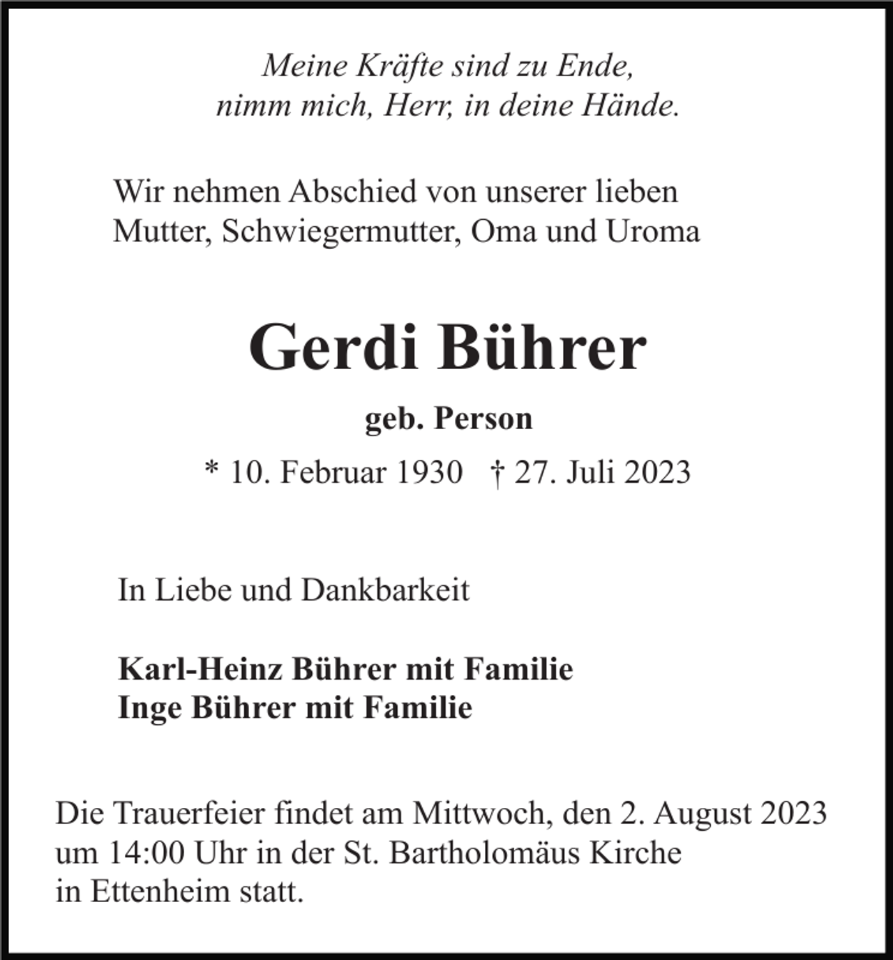 <p>Meine Kräfte sind zu Ende,<br />nimm mich, Herr, in deine Hände.<br />Wir nehmen Abschied von unserer lieben<br />Mutter, Schwiegermutter, Oma und Uroma</p><p>Gerdi Bührer<br />geb. Person<br />* 10. Februar 1930 † 27. Juli 2023</p><p>In Liebe und Dankbarkeit<br />Karl-Heinz Bührer mit Familie<br />Inge Bührer mit Familie<br />Die Trauerfeier findet am Mittwoch, den 2. August 2023<br />um 14:00 Uhr in der St. Bartholomäus Kirche<br />in Ettenheim statt.</p>