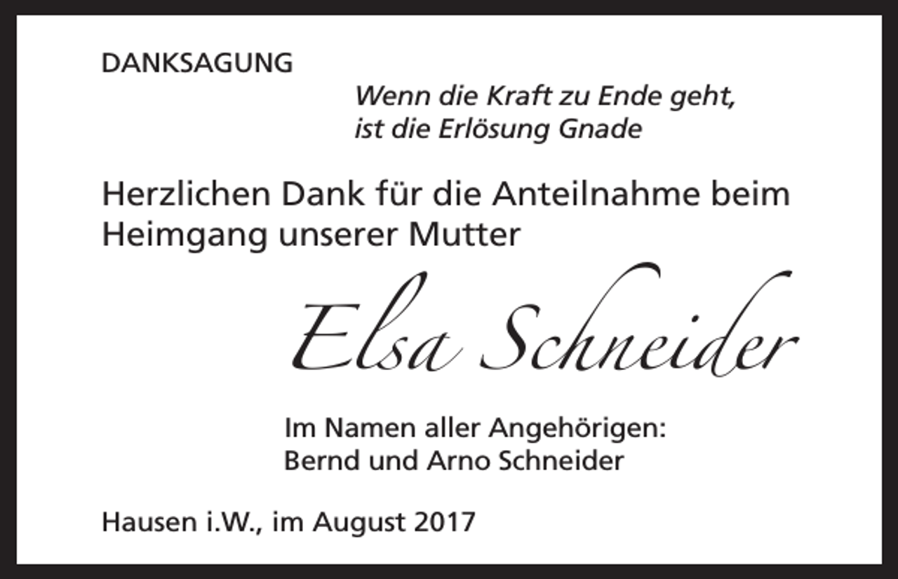 <p>DANKSAGUNG<br />Wenn die Kraft zu Ende geht,<br />ist die Erlösung Gnade</p><p>Herzlichen Dank für die Anteilnahme beim<br />Heimgang unserer Mutter</p><p>Elsa Schneider<br />Im Namen aller Angehörigen:<br />Bernd und Arno Schneider</p><p>Hausen i.W., im August 2017</p>