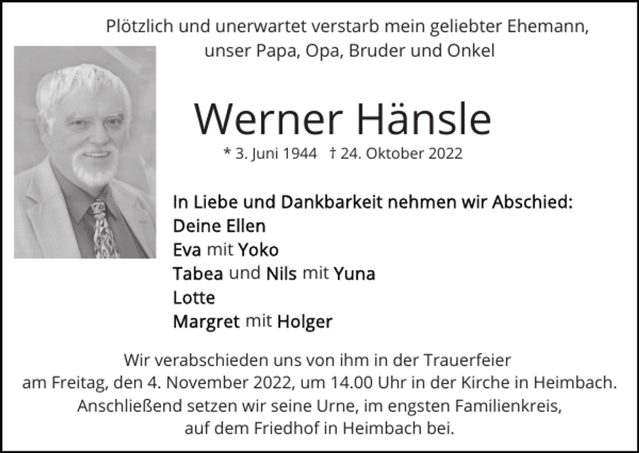 <p>Plötzlich und unerwartet verstarb mein geliebter Ehemann,<br />unser Papa, Opa, Bruder und Onkel</p><p>Werner Hänsle<br />* 3. Juni 1944 † 24. Oktober 2022</p><p>mit<br />und</p><p>mit</p><p>mit<br />Wir verabschieden uns von ihm in der Trauerfeier<br />am Freitag, den 4. November 2022, um 14.00 Uhr in der Kirche in Heimbach.<br />Anschließend setzen wir seine Urne, im engsten Familienkreis,<br />auf dem Friedhof in Heimbach bei.</p>