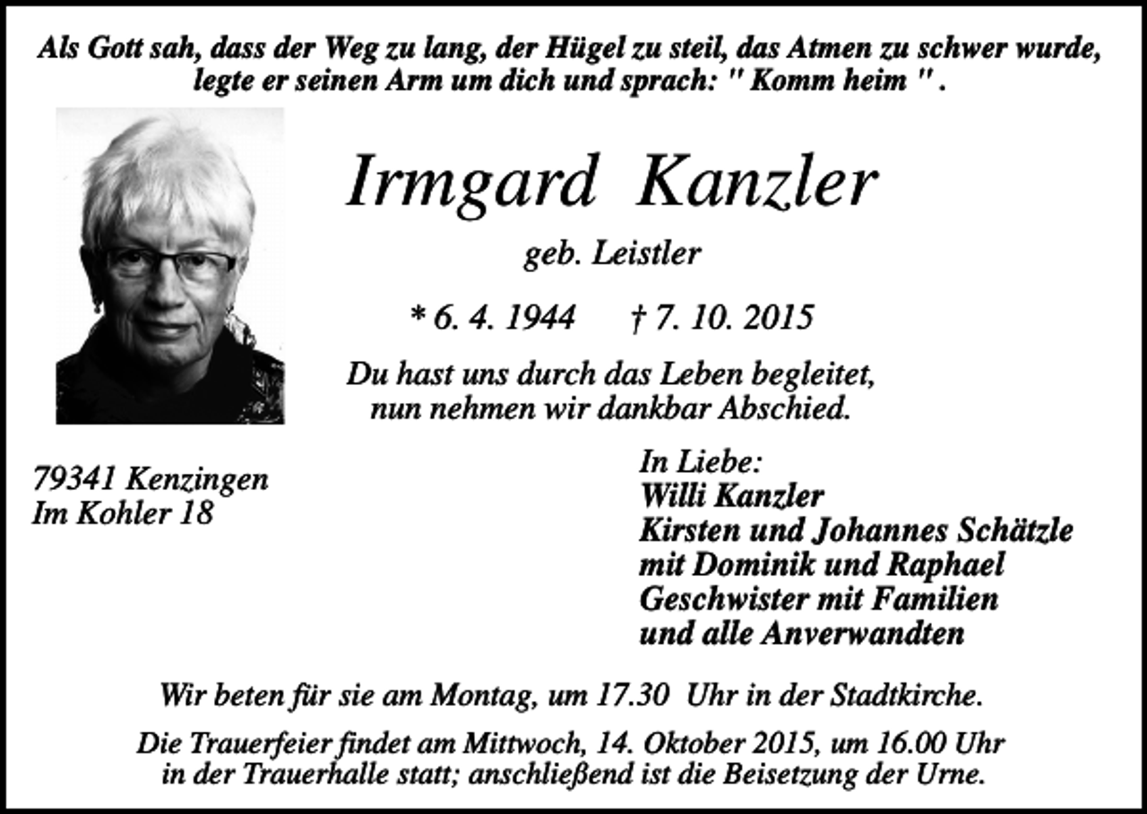 <p>Als Gott sah, dass der Weg zu lang, der Hügel zu steil, das Atmen zu schwer wurde,<br />legte er seinen Arm um dich und sprach: " Komm heim " .</p><p>Irmgard Kanzler<br />geb. Leistler<br />* 6. 4. 1944</p><p>† 7. 10. 2015</p><p>Du hast uns durch das Leben begleitet,<br />nun nehmen wir dankbar Abschied.<br />79341 Kenzingen<br />Im Kohler 18</p><p>In Liebe:<br />Willi Kanzler<br />Kirsten und Johannes Schätzle<br />mit Dominik und Raphael<br />Geschwister mit Familien<br />und alle Anverwandten</p><p>Wir beten für sie am Montag, um 17.30 Uhr in der Stadtkirche.<br />Die Trauerfeier findet am Mittwoch, 14. Oktober 2015, um 16.00 Uhr<br />in der Trauerhalle statt; anschließend ist die Beisetzung der Urne.</p>