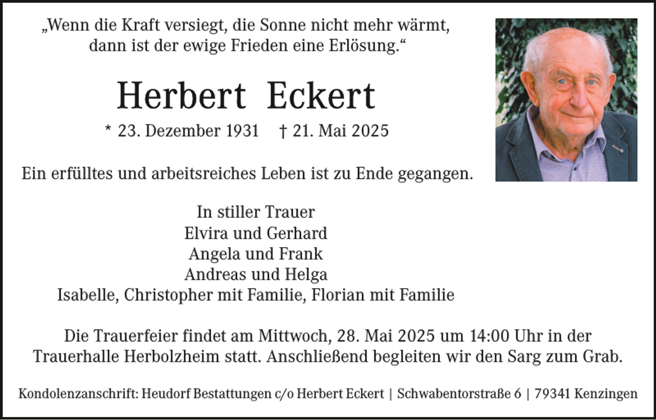 <p>„Wenn die Kraft versiegt, die Sonne nicht mehr wärmt,<br />dann ist der ewige Frieden eine Erlösung.“</p><p>* 23. Dezember 1931</p><p>† 21. Mai 2025</p><p>Ein erfülltes und arbeitsreiches Leben ist zu Ende gegangen.<br />In stiller Trauer<br />Elvira und Gerhard<br />Angela und Frank<br />Andreas und Helga<br />Isabelle, Christopher mit Familie, Florian mit Familie<br />Die Trauerfeier findet am Mittwoch, 28. Mai 2025 um 14:00 Uhr in der<br />Trauerhalle Herbolzheim statt. Anschließend begleiten wir den Sarg zum Grab.<br />Kondolenzanschrift: Heudorf Bestattungen c/o Herbert Eckert | Schwabentorstraße 6 | 79341 Kenzingen</p>