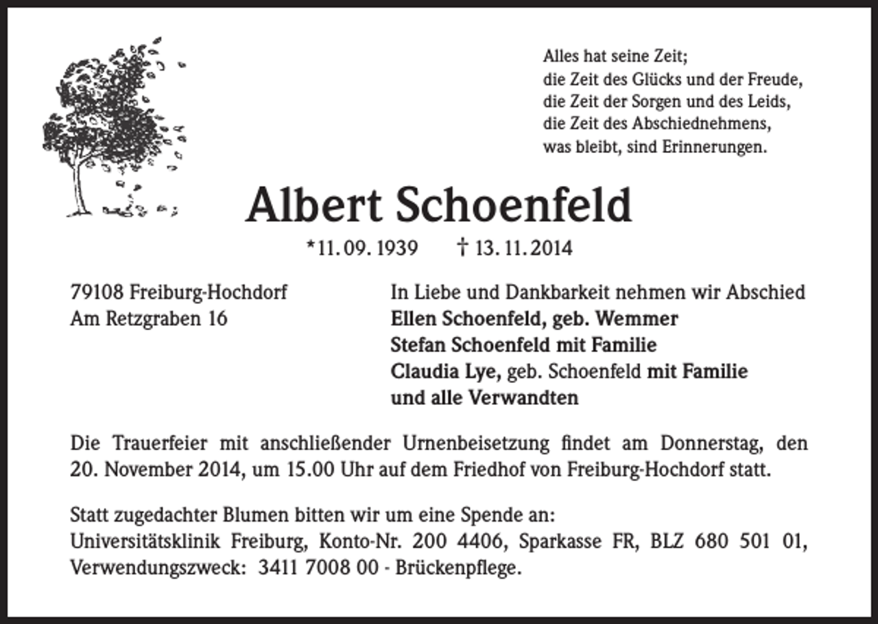 <p>Alles hat seine Zeit;<br />die Zeit des Glücks und der Freude,<br />die Zeit der Sorgen und des Leids,<br />die Zeit des Abschiednehmens,<br />was bleibt, sind Erinnerungen.</p><p>Albert Schoenfeld<br />*11. 09. 1939</p><p>79108 Freiburg-Hochdorf<br />Am Retzgraben 16</p><p>† 13. 11. 2014</p><p>In Liebe und Dankbarkeit nehmen wir Abschied<br />Ellen Schoenfeld, geb. Wemmer<br />Stefan Schoenfeld mit Familie<br />Claudia Lye, geb. Schoenfeld mit Familie<br />und alle Verwandten</p><p>Die Trauerfeier mit anschließender Urnenbeisetzung findet am Donnerstag, den<br />20. November 2014, um 15.00 Uhr auf dem Friedhof von Freiburg-Hochdorf statt.<br />Statt zugedachter Blumen bitten wir um eine Spende an:<br />Universitätsklinik Freiburg, Konto-Nr. 200 4406, Sparkasse FR, BLZ 680 5,<br />Verwendungszweck: 3411 7008 00 - Brückenpflege.</p>