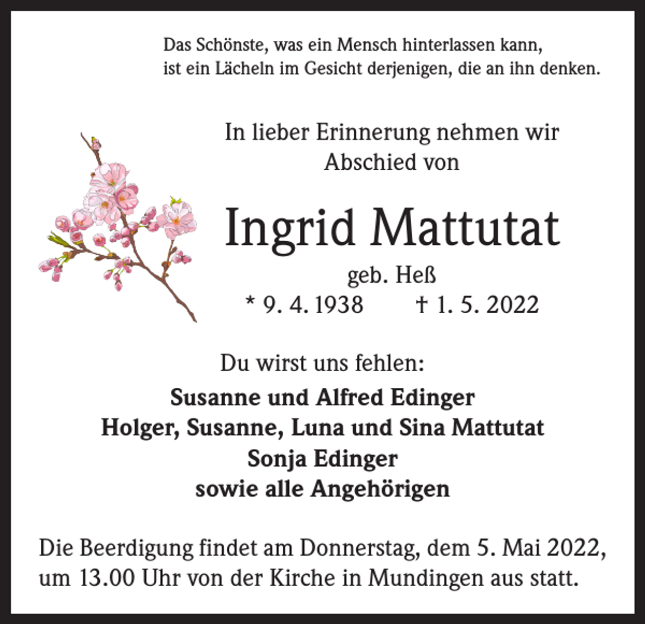 <p>Das Schönste, was ein Mensch hinterlassen kann,<br />ist ein Lächeln im Gesicht derjenigen, die an ihn denken.</p><p>In lieber Erinnerung nehmen wir<br />Abschied von</p><p>Ingrid Mattutat<br />geb. Heß<br />* 9. 4. 1938 † 1. 5. 2022<br />Du wirst uns fehlen:<br />Susanne und Alfred Edinger<br />Holger, Susanne, Luna und Sina Mattutat<br />Sonja Edinger<br />sowie alle Angehörigen<br />Die Beerdigung findet am Donnerstag, dem 5. Mai 2022,<br />um 13.00 Uhr von der Kirche in Mundingen aus statt.</p>