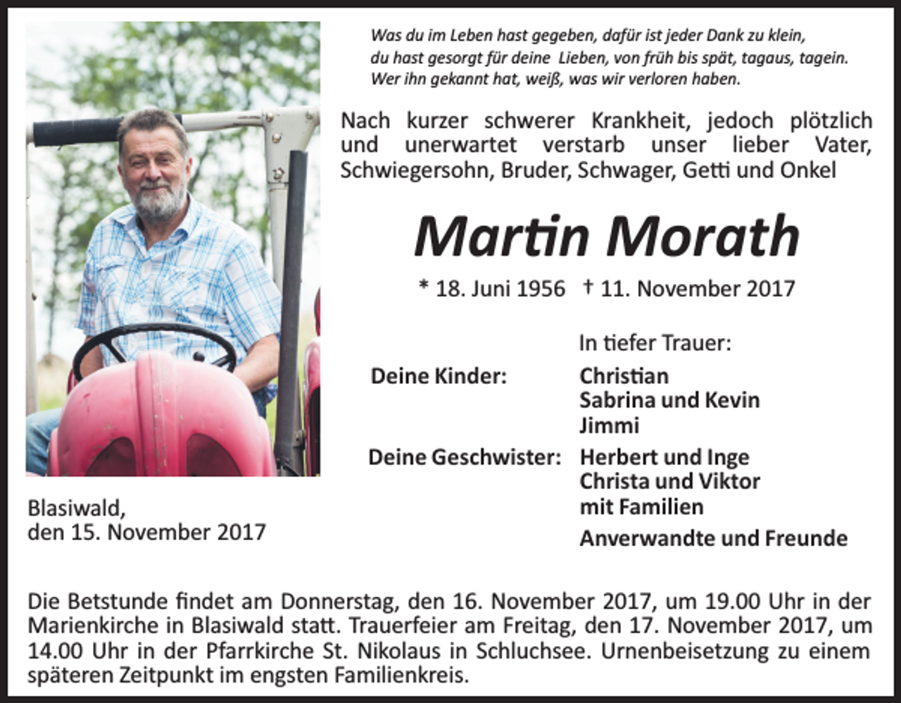 <p>Was du im Leben hast gegeben, dafür ist jeder Dank zu klein,<br />du hast gesorgt für deine Lieben, von früh bis spät, tagaus, tagein.<br />Wer ihn gekannt hat, weiß, was wir verloren haben.</p><p>Nach kurzer schwerer Krankheit, jedoch plötzlich<br />und unerwartet verstarb unser lieber Vater,<br />Schwiegersohn, Bruder, Schwager, Ge� und Onkel</p><p>Mar�n Morath<br />* 18. Juni 1956 † 11. November 2017</p><p>Blasiwald,<br />den 15. November 2017</p><p>In �efer Trauer:<br />Chris�an<br />Deine Kinder:<br />Sabrina und Kevin<br />Jimmi<br />Deine Geschwister: Herbert und Inge<br />Christa und Viktor<br />mit Familien<br />Anverwandte und Freunde</p><p>Die Betstunde ﬁndet am Donnerstag, den 16. November 2017, um 19.00 Uhr in der<br />Marienkirche in Blasiwald sta�. Trauerfeier am Freitag, den 17. November 2017, um<br />14.00 Uhr in der Pfarrkirche St. Nikolaus in Schluchsee. Urnenbeisetzung zu einem<br />späteren Zeitpunkt im engsten Familienkreis.</p>
