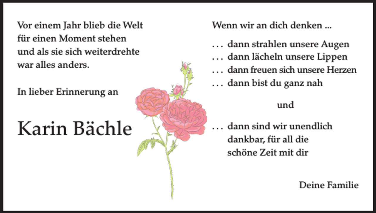 <p>Vor einem Jahr blieb die Welt<br />für einen Moment stehen<br />und als sie sich weiterdrehte<br />war alles anders.<br />In lieber Erinnerung an</p><p>Wenn wir an dich denken ...<br />. . . dann strahlen unsere Augen<br />. . . dann lächeln unsere Lippen<br />. . . dann freuen sich unsere Herzen<br />. . . dann bist du ganz nah<br />und</p><p>Karin Bächle</p><p>. . . dann sind wir unendlich<br />dankbar, für all die<br />schöne Zeit mit dir<br />Deine Familie</p>