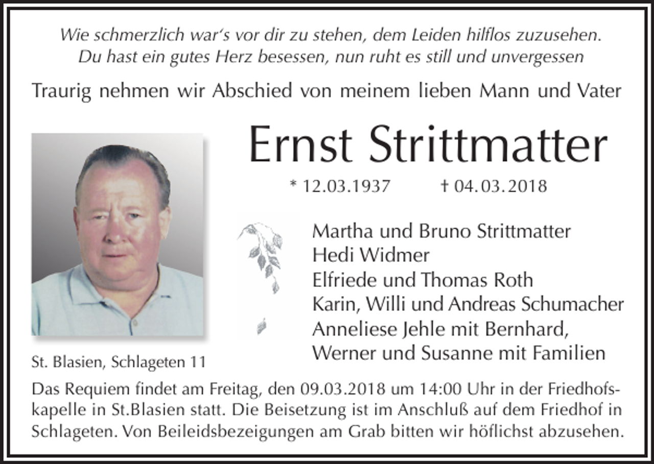<p>Wie schmerzlich war‘s vor dir zu stehen, dem Leiden hilflos zuzusehen.<br />Du hast ein gutes Herz besessen, nun ruht es still und unvergessen</p><p>Traurig nehmen wir Abschied von meinem lieben Mann und Vater</p><p>Ernst Strittmatter<br />* 12.03.1937</p><p>St. Blasien, Schlageten 11</p><p>† 04. 03. 2018</p><p>Martha und Bruno Strittmatter<br />Hedi Widmer<br />Elfriede und Thomas Roth<br />Karin, Willi und Andreas Schumacher<br />Anneliese Jehle mit Bernhard,<br />Werner und Susanne mit Familien</p><p>Das Requiem findet am Freitag, den 09.03.2018 um 14:00 Uhr in der Friedhofskapelle in St.Blasien statt. Die Beisetzung ist im Anschluß auf dem Friedhof in<br />Schlageten. Von Beileidsbezeigungen am Grab bitten wir höflichst abzusehen.</p>