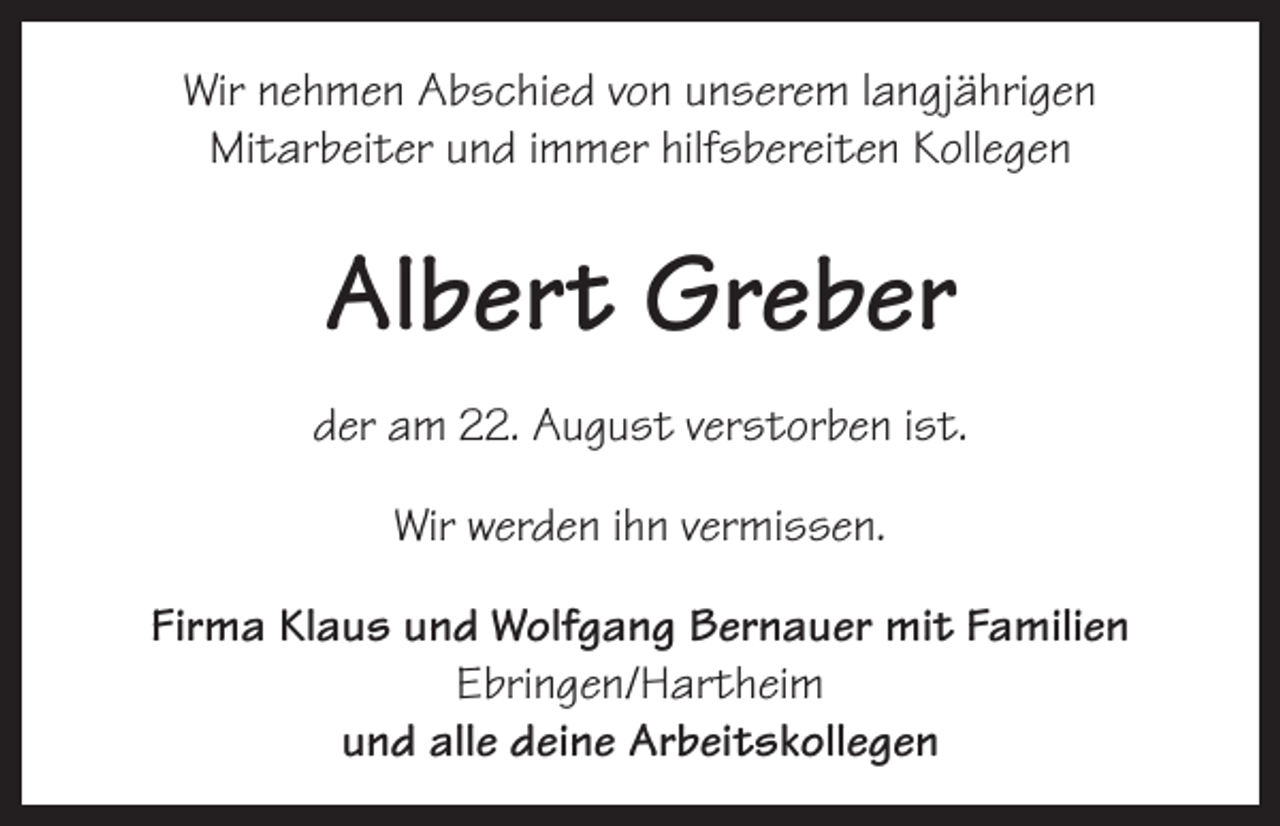 <p>Wir nehmen Abschied von unserem langjährigen<br />Mitarbeiter und immer hilfsbereiten Kollegen</p><p>Albert Greber<br />der am 22. August verstorben ist.<br />Wir werden ihn vermissen.<br />Firma Klaus und Wolfgang Bernauer mit Familien<br />Ebringen/Hartheim<br />und alle deine Arbeitskollegen</p>