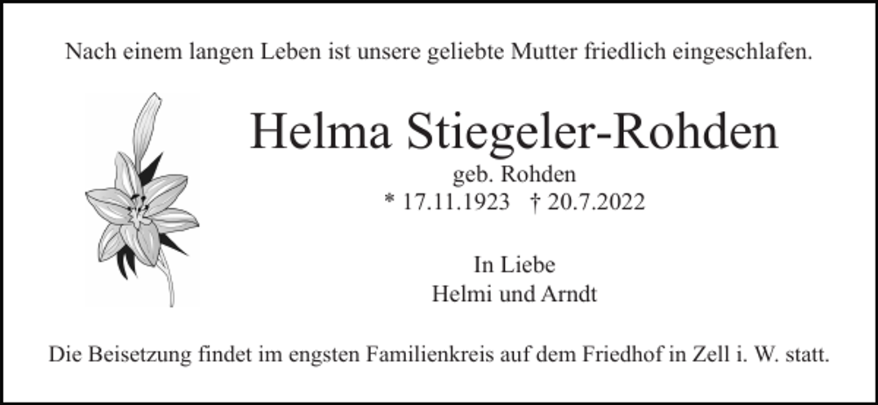 <p>Nach einem langen Leben ist unsere geliebte Mutter friedlich eingeschlafen.</p><p>Helma Stiegeler-Rohden<br />geb. Rohden<br />* 17.11.1923 † 20.7.2022<br />In Liebe<br />Helmi und Arndt<br />Die Beisetzung findet im engsten Familienkreis auf dem Friedhof in Zell i. W. statt.</p>