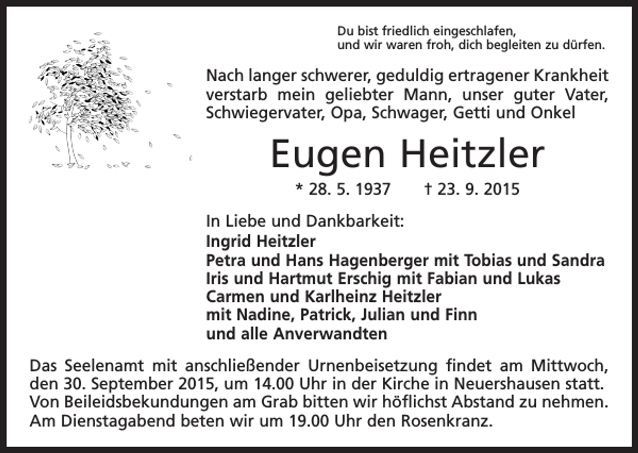 <p>Du bist friedlich eingeschlafen,<br />und wir waren froh, dich begleiten zu dürfen.</p><p>Nach langer schwerer, geduldig ertragener Krankheit<br />verstarb mein geliebter Mann, unser guter Vater,<br />­Schwiegervater, Opa, Schwager, Getti und Onkel</p><p>Eugen Heitzler<br />* 28. 5. 1937 † 23. 9. 2015<br />In Liebe und Dankbarkeit:<br />Ingrid Heitzler<br />Petra und Hans Hagenberger mit Tobias und Sandra<br />Iris und Hartmut Erschig mit Fabian und Lukas<br />Carmen und Karlheinz Heitzler<br />mit Nadine, Patrick, Julian und Finn<br />und alle Anverwandten<br />Das Seelenamt mit anschließender Urnenbeisetzung findet am Mittwoch,<br />den 30. September 2015, um 14.00 Uhr in der Kirche in Neuershausen statt.<br />Von Beileidsbekundungen am Grab bitten wir höflichst Abstand zu nehmen.<br />Am Dienstagabend beten wir um 19.00 Uhr den Rosenkranz.</p>
