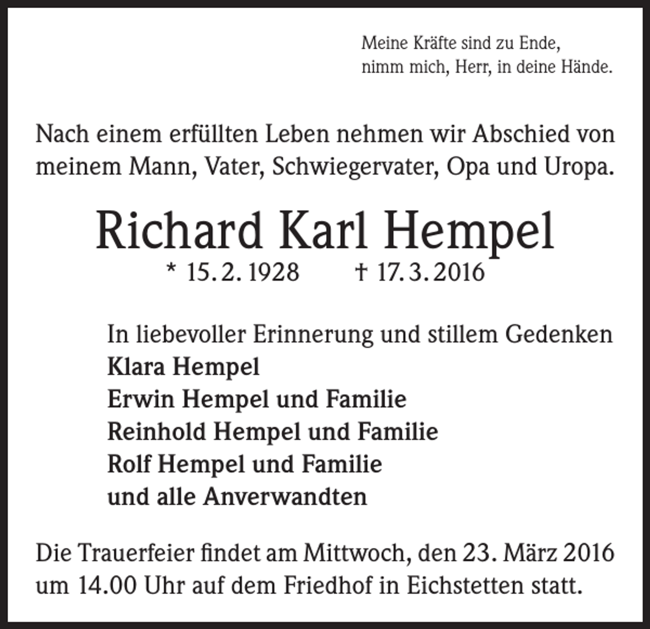 <p>Meine Kräfte sind zu Ende,<br />nimm mich, Herr, in deine Hände.</p><p>Nach einem erfüllten Leben nehmen wir Abschied von<br />meinem Mann, Vater, Schwiegervater, Opa und Uropa.</p><p>Richard Karl Hempel<br />* 15. 2. 1928</p><p>† 17. 3. 2016</p><p>In liebevoller Erinnerung und stillem Gedenken<br />Klara Hempel<br />Erwin Hempel und Familie<br />Reinhold Hempel und Familie<br />Rolf Hempel und Familie<br />und alle Anverwandten<br />Die Trauerfeier findet am Mittwoch, den 23. März 2016<br />um 14.00 Uhr auf dem Friedhof in Eichstetten statt.</p>