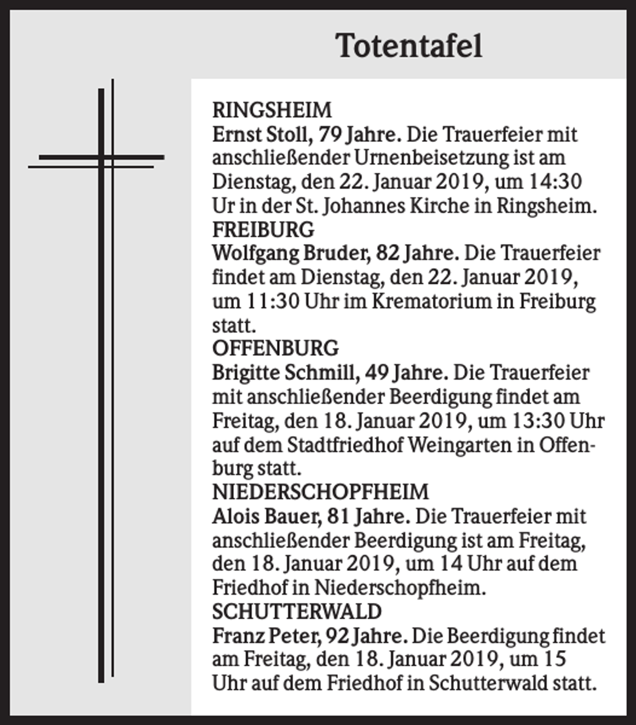 <p>Totentafel<br />RINGSHEIM<br />Ernst Stoll, 79 Jahre. Die Trauerfeier mit<br />anschließender Urnenbeisetzung ist am<br />Dienstag, den 22. Januar 2019, um 14:30<br />Ur in der St. Johannes Kirche in Ringsheim.<br />FREIBURG<br />Wolfgang Bruder, 82 Jahre. Die Trauerfeier<br />findet am Dienstag, den 22. Januar 2019,<br />um 11:30 Uhr im Krematorium in Freiburg<br />statt.<br />OFFENBURG<br />Brigitte Schmill, 49 Jahre. Die Trauerfeier<br />mit anschließender Beerdigung findet am<br />Freitag, den 18. Januar 2019, um 13:30 Uhr<br />auf dem Stadtfriedhof Weingarten in Offenburg statt.<br />NIEDERSCHOPFHEIM<br />Alois Bauer, 81 Jahre. Die Trauerfeier mit<br />anschließender Beerdigung ist am Freitag,<br />den 18. Januar 2019, um 14 Uhr auf dem<br />Friedhof in Niederschopfheim.<br />SCHUTTERWALD<br />Franz Peter, 92 Jahre. Die Beerdigung findet<br />am Freitag, den 18. Januar 2019, um 15<br />Uhr auf dem Friedhof in Schutterwald statt.</p>