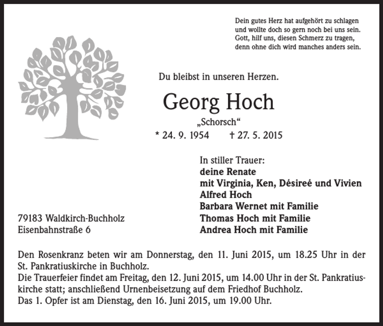 <p>Dein gutes Herz hat aufgehört zu schlagen<br />und wollte doch so gern noch bei uns sein.<br />Gott, hilf uns, diesen Schmerz zu tragen,<br />denn ohne dich wird manches anders sein.</p><p>Du bleibst in unseren Herzen.</p><p>Georg Hoch<br />„Schorsch“<br />* 24. 9. 1954 † 27. 5. 2015</p><p>79183 Waldkirch-Buchholz<br />Eisenbahnstraße 6</p><p>In stiller Trauer:<br />deine Renate<br />mit Virginia, Ken, Désireé und Vivien<br />Alfred Hoch<br />Barbara Wernet mit Familie<br />Thomas Hoch mit Familie<br />Andrea Hoch mit Familie</p><p>Den Rosenkranz beten wir am Donnerstag, den 11. Juni 2015, um 18.25 Uhr in der<br />St. Pankratiuskirche in Buchholz.<br />Die Trauerfeier findet am Freitag, den 12. Juni 2015, um 14.00 Uhr in der St. Pankratiuskirche statt; anschließend Urnenbeisetzung auf dem Friedhof Buchholz.<br />Das 1. Opfer ist am Dienstag, den 16. Juni 2015, um 19.00 Uhr.</p>