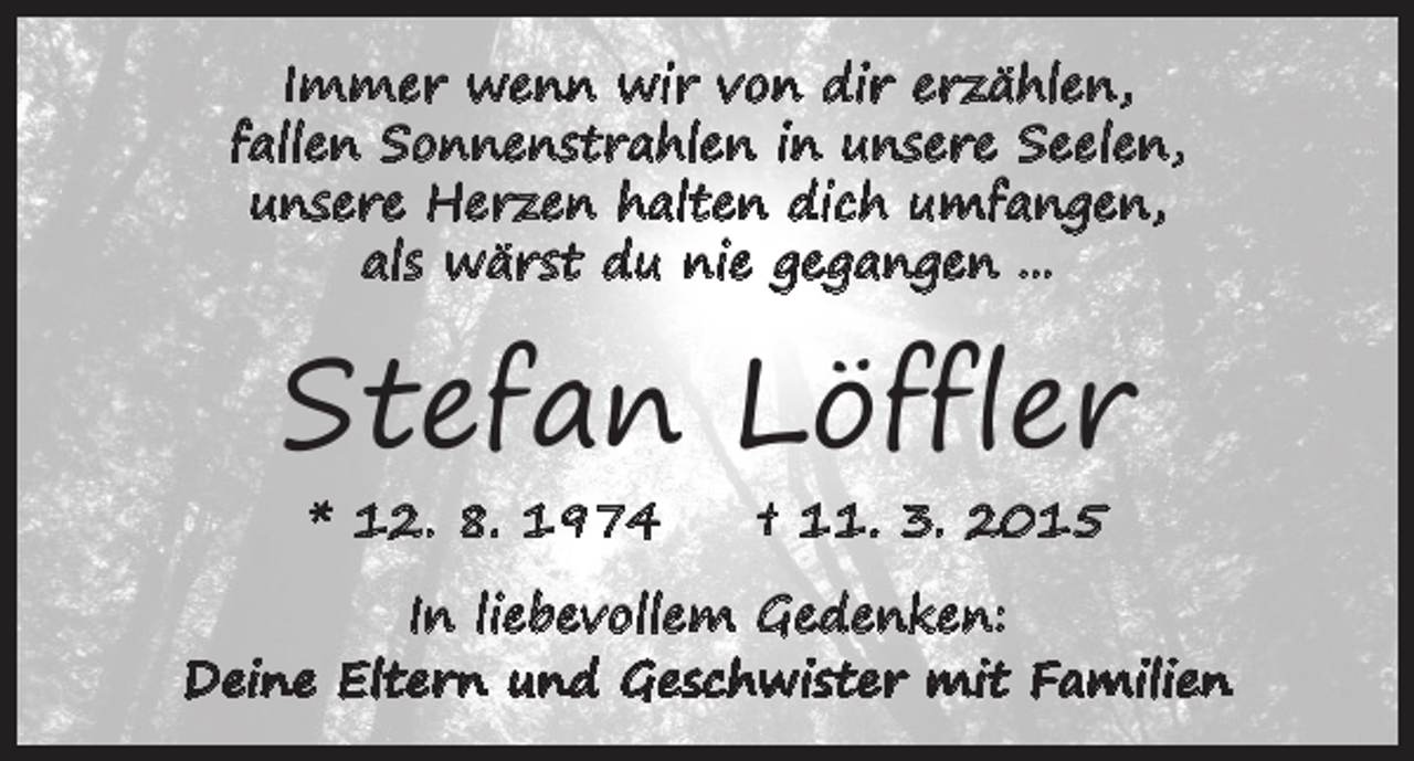 <p>Immer wenn wir von dir erzählen,<br />fallen Sonnenstrahlen in unsere Seelen,<br />unsere Herzen halten dich umfangen,<br />als wärst du nie gegangen ...</p><p>Stefan Löffler<br />* 12. 8. 1974 † 11. 3. 2015</p><p>In liebevollem Gedenken:<br />Deine Eltern und Geschwister mit Familien</p>