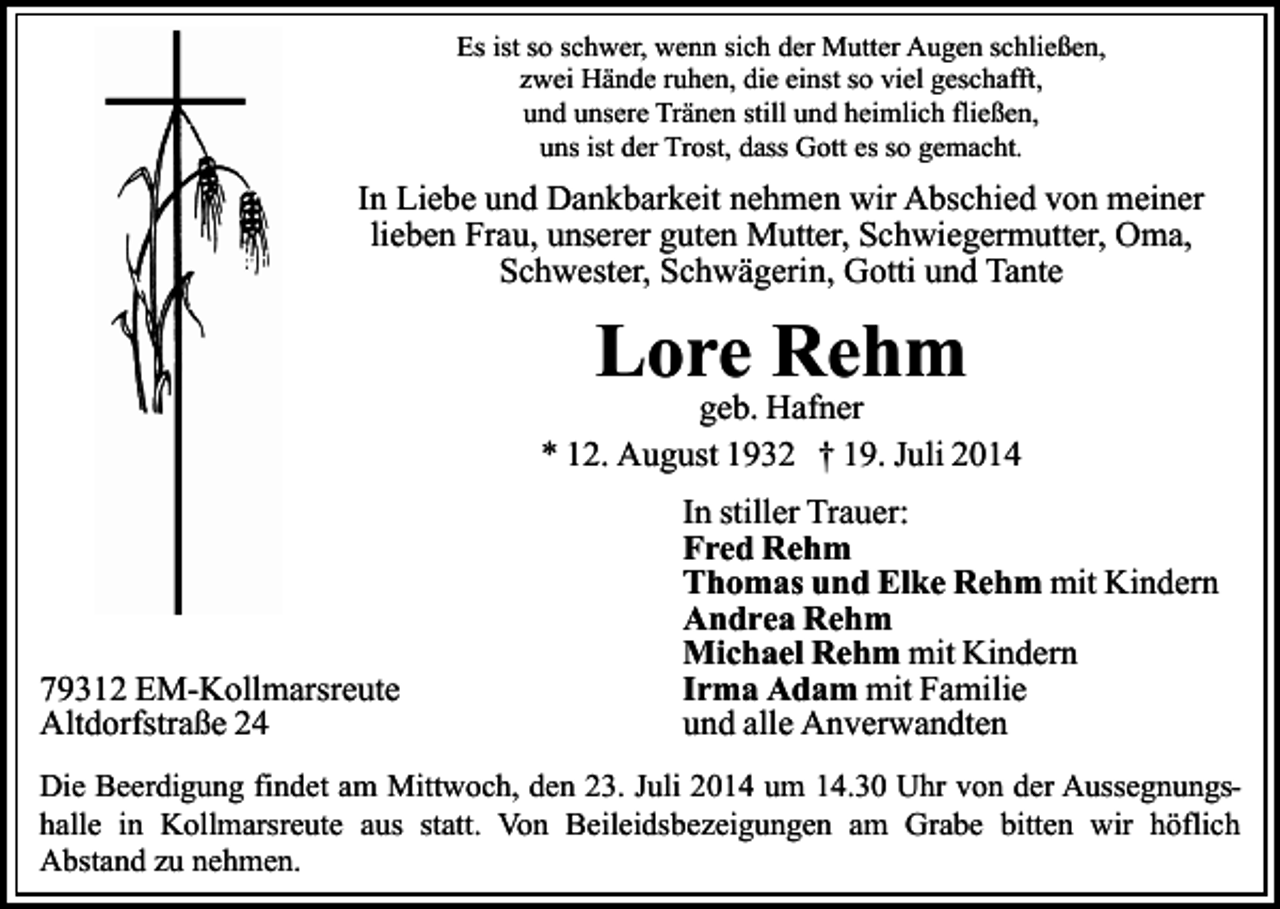 <p>Es ist so schwer, wenn sich der Mutter Augen schließen,<br />zwei Hände ruhen, die einst so viel geschafft,<br />und unsere Tränen still und heimlich fließen,<br />uns ist der Trost, dass Gott es so gemacht.</p><p>In Liebe und Dankbarkeit nehmen wir Abschied von meiner<br />lieben Frau, unserer guten Mutter, Schwiegermutter, Oma,<br />Schwester, Schwägerin, Gotti und Tante</p><p>Lore Rehm</p><p>geb. Hafner<br />* 12. August 1932 † 19. Juli 2014</p><p>79312 EM-Kollmarsreute<br />Altdorfstraße 24</p><p>In stiller Trauer:<br />Fred Rehm<br />Thomas und Elke Rehm mit Kindern<br />Andrea Rehm<br />Michael Rehm mit Kindern<br />Irma Adam mit Familie<br />und alle Anverwandten</p><p>Die Beerdigung findet am Mittwoch, den 23. Juli 2014 um 14.30 Uhr von der Aussegnungshalle in Kollmarsreute aus statt. Von Beileidsbezeigungen am Grabe bitten wir höflich<br />Abstand zu nehmen.</p>