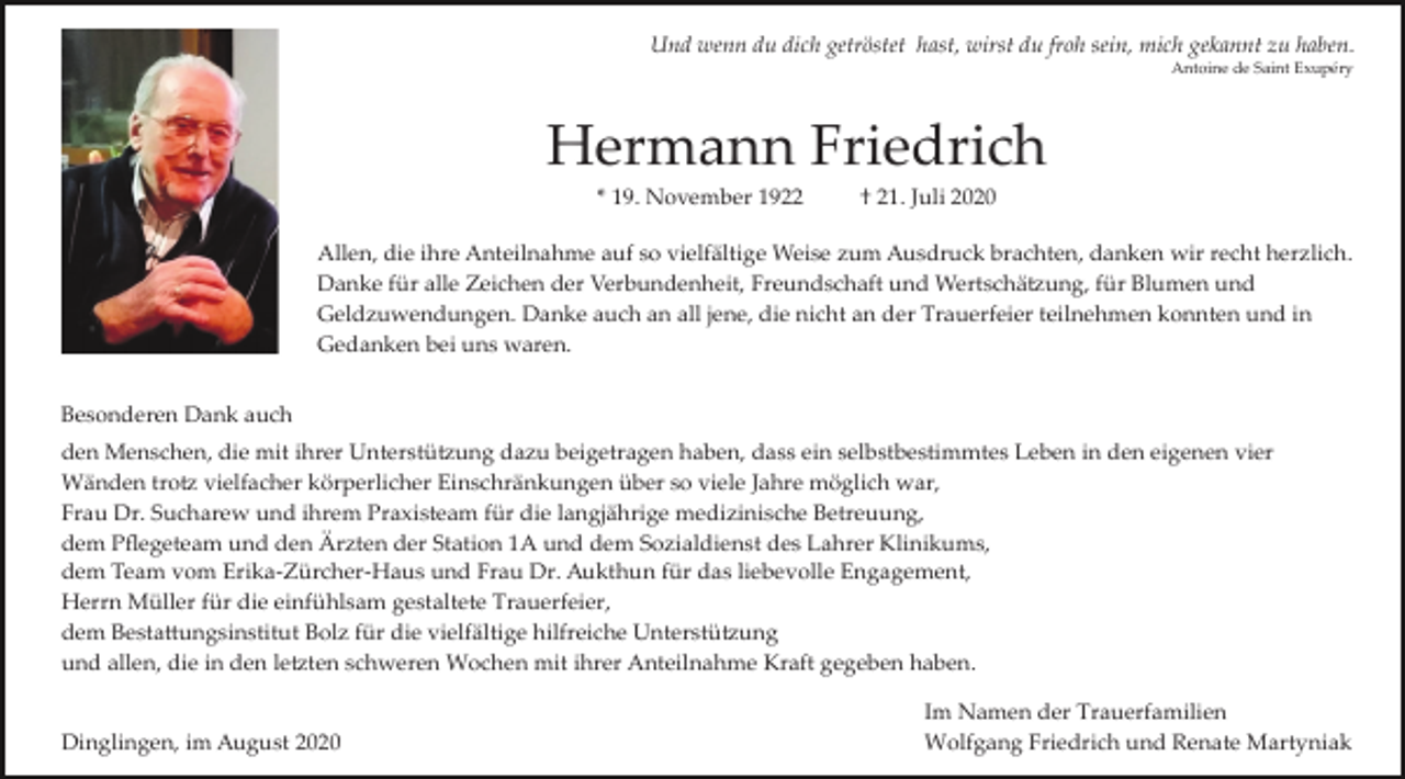 <p>Und wenn du dich getröstet hast, wirst du froh sein, mich gekannt zu haben.<br />Antoine de Saint Exupéry</p><p>Hermann Friedrich<br />* 19. November 1922</p><p>† 21. Juli 2020</p><p>Allen, die ihre Anteilnahme auf so vielfältige Weise zum Ausdruck brachten, danken wir recht herzlich.<br />Danke für alle Zeichen der Verbundenheit, Freundschaft und Wertschä�ung, für Blumen und<br />Geldzuwendungen. Danke auch an all jene, die nicht an der Trauerfeier teilnehmen konnten und in<br />Gedanken bei uns waren.<br />Besonderen Dank auch<br />den Menschen, die mit ihrer Unterstü�ung dazu beigetragen haben, dass ein selbstbestimmtes Leben in den eigenen vier<br />Wänden tro� vielfacher körperlicher Einschränkungen über so viele Jahre möglich war,<br />Frau Dr. Sucharew und ihrem Praxisteam für die langjährige medizinische Betreuung,<br />dem Pﬂegeteam und den Ärzten der Station 1A und dem Sozialdienst des Lahrer Klinikums,<br />dem Team vom Erika­Zürcher­Haus und Frau Dr. Aukthun für das liebevolle Engagement,<br />Herrn Müller für die einfühlsam gestaltete Trauerfeier,<br />dem Besta�ungsinstitut Bolz für die vielfältige hilfreiche Unterstü�ung<br />und allen, die in den le�ten schweren Wochen mit ihrer Anteilnahme Kraft gegeben haben.<br />Dinglingen, im August 2020</p><p>Im Namen der Trauerfamilien<br />Wolfgang Friedrich und Renate Martyniak</p>