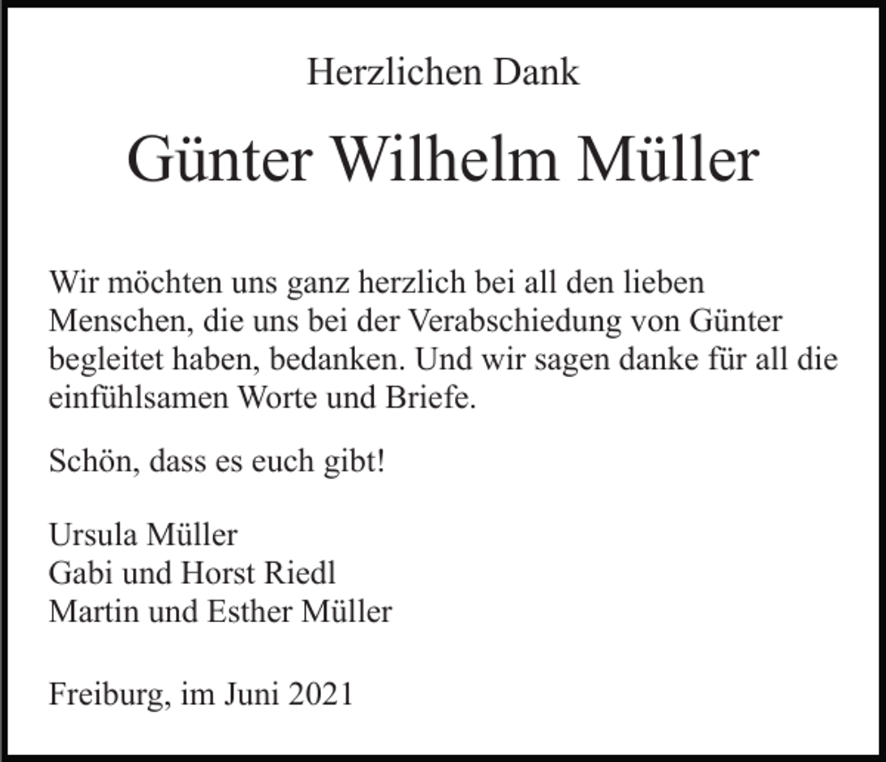 <p>Herzlichen Dank</p><p>Günter Wilhelm Müller<br />Wir möchten uns ganz herzlich bei all den lieben<br />Menschen, die uns bei der Verabschiedung von Günter<br />begleitet haben, bedanken. Und wir sagen danke für all die<br />einfühlsamen Worte und Briefe.<br />Schön, dass es euch gibt!<br />Ursula Müller<br />Gabi und Horst Riedl<br />Martin und Esther Müller<br />Freiburg, im Juni 2021</p>