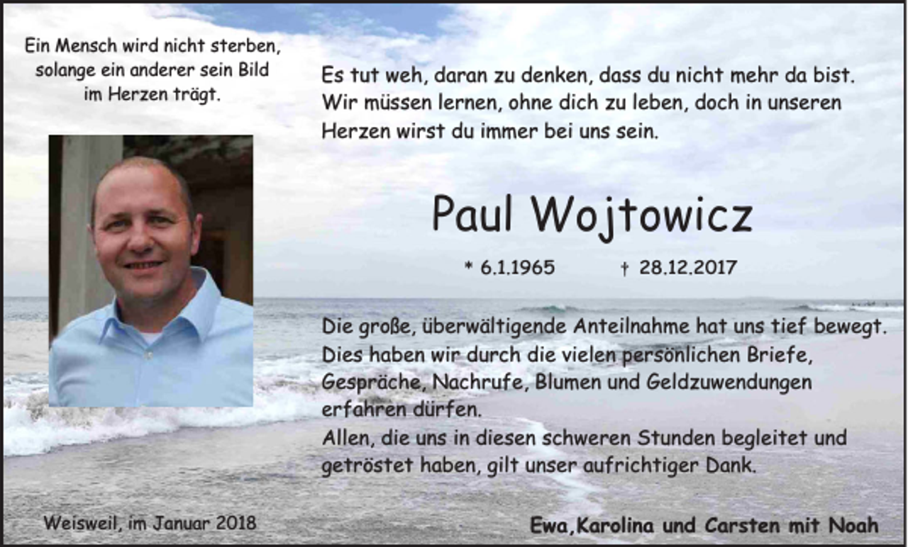 <p>Ein<br />Ei<br />n Mensch<br />M e n s c h wird<br />wi r d ninicht<br />c h t ssterben,<br />t e r b e n,<br />s ol a n g e ein<br />ei n anderer<br />a n d e r e r ssein<br />ei n Bild<br />Bil d<br />solange<br />i m Herzen<br />H e r z e n trägt.<br />t r ä g t.<br />im</p><p>E s ttut<br />Es<br />u t weh,<br />w e h, ddaran<br />a r a n zzu<br />u ddenken,<br />e n k e n, ddass<br />a s s ddu<br />u ninicht<br />c h t mehr<br />m e h r dda<br />a bi<br />bist.<br />s t.<br />Wi<br />r mmüssen<br />ü s s e n l elernen,<br />r n e n, o ohne<br />h n e didich<br />c h z uzul eleben,<br />b e n, d doch<br />o c h i ninu nunseren<br />s er en<br />Wir<br />HHerzen<br />e r z e n wiwirst<br />r s t ddu<br />u i immer<br />m m e r bbei<br />ei uuns<br />n s ssein.<br />ei n.</p><p>PPaul<br />a ul Wojtowicz<br />W oj t o wi c z<br />*<br />* 6.<br />6.1.1965<br />1. 1 9 6 5</p><p>††</p><p>28.12.2017<br />2 8. 1 2. 2 0 1 7</p><p>Di e ggroße,<br />Die<br />r o ß e, üüberwältigende<br />b e r w äl ti g e n d e AAnteilnahme<br />n t eil n a h m e hhat<br />a t uuns<br />n s titief<br />e f bbewegt.<br />e w e g t.<br />Dies<br />wir<br />Di<br />e s hhaben<br />a b e n wi<br />r ddurch<br />u r c h didie<br />e vivielen<br />el e n ppersönlichen<br />e r s ö nli c h e n BBriefe,<br />ri e f e,<br />Blumen<br />GGespräche,<br />e s p r ä c h e, Nachrufe,<br />N a c h r u f e, Bl<br />u m e n uund<br />n d GGeldzuwendungen<br />el d z u w e n d u n g e n<br />eerfahren<br />r f a h r e n dürfen.<br />d ü r f e n.<br />Allen,<br />All<br />e n, didie<br />e uuns<br />n s i in<br />n didiesen<br />e s e n sschweren<br />c h w e r e n SStunden<br />t u n d e n bbegleitet<br />e gl ei t e t uund<br />nd<br />gilt<br />ggetröstet<br />e t r ö s t e t haben,<br />h a b e n, gil<br />t uunser<br />n s e r aaufrichtiger<br />u f ri c h ti g e r Dank.<br />D a n k.<br />WWeisweil,<br />ei s w eil, i im<br />m J Januar<br />a n u a r 018<br />01 8</p><p>EEwa,Karolina<br />w a , K a r oli n a uund<br />n d CCarsten<br />a r s t e n mit<br />mi t Noah<br />Noah</p>