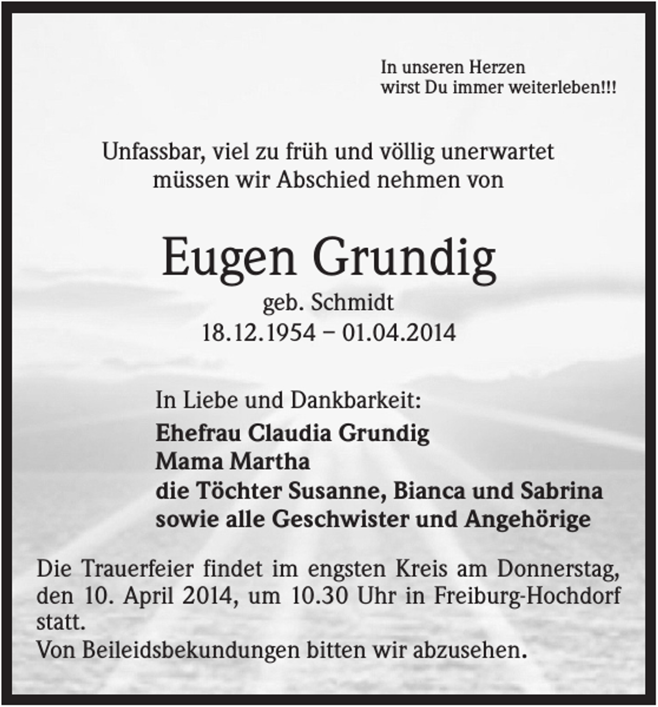 <p>In unseren Herzen<br />wirst Du immer weiterleben!!!</p><p>Unfassbar, viel zu früh und völlig unerwartet<br />müssen wir Abschied nehmen von</p><p>Eugen Grundig<br />geb. Schmidt<br />18.12.1954 – 01.04.2014<br />In Liebe und Dankbarkeit:<br />Ehefrau Claudia Grundig<br />Mama Martha<br />die Töchter Susanne, Bianca und Sabrina<br />sowie alle Geschwister und Angehörige<br />Die Trauerfeier findet im engsten Kreis am Donnerstag,<br />den 10. April 2014, um 10.30 Uhr in Freiburg-Hochdorf<br />statt.<br />Von Beileidsbekundungen bitten wir abzusehen.</p>