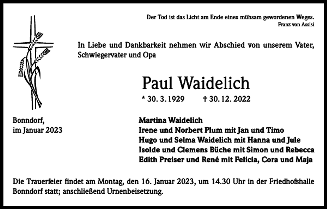 <p>Der Tod ist das Licht am Ende eines mühsam gewordenen Weges.<br />Franz von Assisi</p><p>In Liebe und Dankbarkeit nehmen wir Abschied von unserem Vater,<br />Schwiegervater und Opa</p><p>Paul Waidelich<br />* 30. 3. 1929</p><p>† 30. 12. 2022</p><p>Bonndorf,<br />Martina Waidelich<br />im Januar 2023 Irene und Norbert Plum mit Jan und Timo<br />Hugo und Selma Waidelich mit Hanna und Jule<br />Isolde und Clemens Büche mit Simon und Rebecca<br />Edith Preiser und René mit Felicia, Cora und Maja<br />Die Trauerfeier findet am Montag, den 16. Januar 2023, um 14.30 Uhr in der Friedhofshalle<br />Bonndorf statt; anschließend Urnenbeisetzung.</p>