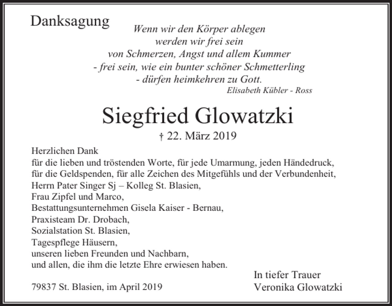 <p>Danksagung</p><p>Wenn wir den Körper ablegen<br />werden wir frei sein<br />von Schmerzen, Angst und allem Kummer<br />- frei sein, wie ein bunter schöner Schmetterling<br />- dürfen heimkehren zu Gott.<br />Elisabeth Kübler - Ross</p><p>Siegfried Glowatzki<br />†</p><p>22. März 2019</p><p>Herzlichen Dank<br />für die lieben und tröstenden Worte, für jede Umarmung, jeden Händedruck,<br />für die Geldspenden, für alle Zeichen des Mitgefühls und der Verbundenheit,<br />Herrn Pater Singer Sj – Kolleg St. Blasien,<br />Frau Zipfel und Marco,<br />Bestattungsunternehmen Gisela Kaiser - Bernau,<br />Praxisteam Dr. Drobach,<br />Sozialstation St. Blasien,<br />Tagespflege Häusern,<br />unseren lieben Freunden und Nachbarn,<br />und allen, die ihm die letzte Ehre erwiesen haben.<br />79837 St. Blasien, im April 2019</p><p>In tiefer Trauer<br />Veronika Glowatzki</p>